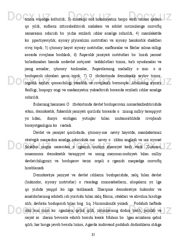 tizimi   vujudga   keltirildi;   3)   mustaqil   sud   hokimiyatini   barpo   etish   tomon   qadam
qo yildi,   sudlarni   ixtisoslashtirish   malakasi   va   adolat   mezonlariga   muvofiq
samarasini   oshirish   bo yicha   sezilarli   ishlar   amalga   oshirildi;   4)   mamlakatda	

ko ppartiyaviylik,   siyosiy   plyuralizm   ins	
 titutlari   va   siyosiy   hamkorlik   shakllari
rivoj topdi; 5) ijtimoiy hayot siyosiy institutlar, mafkuralar va fikrlar xilma-xilligi
asosida   rivojlana   boshladi;   6)   fuqarolik   jamiyati   institutlari   bo lmish   jamoat	

birlashmalari   hamda   nodavlat   notijorat     tashkilotlari   tizi mi,   turli   uyushmalar   va
jamg armalar,   ijtimoiy   tuzilmalar,   fuqarolarning   mahalliy   o zini-   o zi	
  
boshqarish   idoralari   qaror   topdi;   7)   O zbekistonda   demokratik   saylov   tizimi,	

tegishli   saylov   qonunchiligi   yaratildi   va   rivojlanib   bormoqda.   Aholining   siyosiy
faolligi, huquqiy ongi va madaniyatini yuksaltirish borasida sezilarli ishlar amalga
oshirildi.
Bularning hammasi O zbekistonda davlat boshqaruvini nomarkazlashtirishda	

erkin, de mokratik, fukarolik jamiyati qurilishi borasida o zining milliy taraqqiyot	

yo lidan,   dunyo   erishgan   yutuqlar   bilan   mutanosiblikda   rivojlanib	

borayotganligini ko rsatadi. 	

Davlat   va   jamiyat   qurilishida,   ijtimoiy-ma naviy   hayotda,   mamlakatimiz	

strategik maqsadini amalga oshirishda ma naviy o zlikni anglash va uni siyosat	
 
falsafasi   nuqtai   nazaridan   o rganish   muhim   ahamiyat   kasb   etadi.   Xususan,	

muammoni   demokratik   taraqqiyot   va   uning   mazmun-mohiyati   bilan   milliy
davlatchiligimiz   va   boshqaruv   tarixi   orqali   o rganish   maqsadga   muvofiq	

hisoblanadi.
Demokratiya   jamiyat   va   davlat   ishlarini   boshqarishda,   xalq   bilan   davlat
(hukmdor,   siyosiy   institutlar)   o rtasidagi   munosabatlarni,   aloqalarni   yo lga	
 
qo yishda   yaqqol   ko zga   tashlanadi.   Sharqona   demokratiya   hukmdor   va	
 
amaldorlarning adolatli ish yuritishi bilan xalq fikrini, istaklari va ahvolini hisobga
olib, davlatni boshqarish bilan bog liq. Nizomulmulk yozadi:   Podshoh haftada	
 
ikki   kun   zulm   ko rganlarni   qabul   qilib,   zolimlarning   dodini   berib,   jazolab   va	

raiyat  so zlarini  bevosita eshitib  borishi  kerak.  Muhim  bo lgan arizalarni  qabul	
 
qilib, har biriga javob berishi lozim, Agarda xudovand podshoh dodxohlarni oldiga
35 