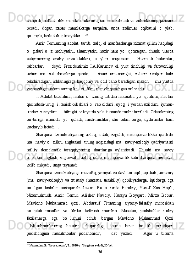 chaqirib, haftada ikki marotaba ularning so zini eshitadi va zolimlarning jazosini
beradi,   degan   xabar   mamlakatga   tarqalsa,   unda   zolimlar   oqibatini   o ylab,	

qo rqib, bedodlik qilmaydilar .	
  25
Amir   Temurning adolat,  tartib, xalq,  el  manfaatlariga xizmat   qilish  haqidagi
o gitlari   o z   mohiyatini,   ahamiyatini   hozir   ham   yo qotmagan,   chunki   ularda
  
xalqimizning   azaliy   orzu-tilaklari,   o ylari   mujassam.   Hurmatli   hokimlar,	
 
rahbarlar,     deydi   Prezidentimiz   I.A.Karimov   el,   yurt   tinchligi   va   farovonligi	

uchun   ma sul   shaxslarga   qarata,     shuni   unutmangki,   sizlarni   rentgen   kabi
 
tekshiradigan, ishlaringizga haqqoniy va odil baho beradigan mezon   shu yurtda	

yashaydigan odamlarning ko zi, fikri, ular chiqaradigan xulosadir.	

... Adolat buzildimi, rahbar  o zining ustidan nazoratni yo qotdimi, atrofini	
 
qarindosh-urug i, tanish-bilishlari o rab oldimi, oyog i yerdan uzildimi, iymon-	
  
irodasi susaydimi   bilingki, viloyatda yoki tumanda muhit buziladi. Odamlarning	

bir-biriga   ishonchi   yo qoladi,   mish-mishlar,   shu   bilan   birga,   uydirmalar   ham	

kuchayib ketadi .	

Sharqona   demokratiyaning   axloq,   odob,   ezgulik,   insonparvarlikka   qurilishi
ma naviy   o zlikni   anglashni,   uning   negizidagi   ma naviy-axloqiy   qadriyatlarni	
  
mil liy   demokratik   taraqqiyotning   shartlariga   aylantiradi.   Chunki   ma naviy	

o zlikni anglash, eng avvalo, axloq, odob, insonparvarlik kabi sharqona merosdan	

kelib chiqadi,  unga tayanadi.
Sharqona demokratiyaga muvofiq, jamiyat va davlatni oqil, tajribali, umumiy
(ma naviy-axloqiy)   va   xususiy   (maxsus,   tashkiliy)   qobiliyatlarga,   iqtidorga   ega	

bo lgan   kishilar   boshqarishi   lozim.   Bu   o rinda   Forobiy,   Yusuf   Xos   Hojib,
 
Nizomulmulk,   Amir   Temur,   Alisher   Navoiy,   Husayn   Boyqaro,   Mirzo   Bobur,
Mavlono   Muhammad   qozi,   Abdurauf   Fitratning   siyosiy-falsafiy   merosidan
ko plab   misollar   va   fikrlar   keltirish   mumkin.   Masalan,   podshohlar   ijobiy

fazilatlarga   ega   bo lishini   ochib   bergan   Mavlono   Muhammad   Qozi	

Musulmonlarning   hojatini   chiqarishga   doimo   hozir   bo lib   yuradigan	
 
podshohgina   musulmonlar   podshohidir,     deb   yozadi.     Agar   u   bironta	
 
25
 Nizomulmulk  Siyosatnoma , T.: 2010-y. Yangi asr avlodi, 20-bet.	
 
36 