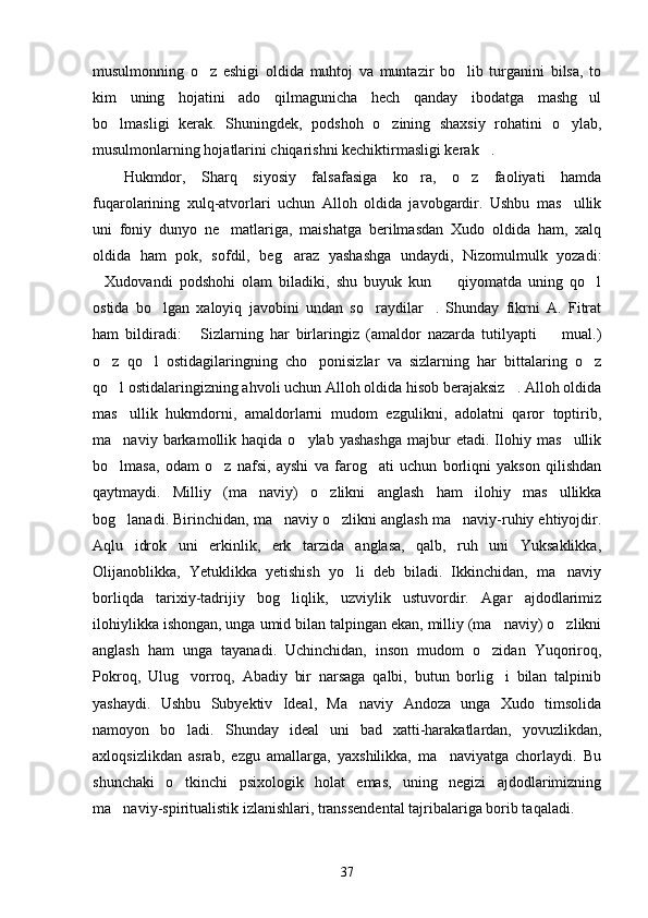 musulmonning   o z   eshigi   oldida   muhtoj   va   muntazir   bo lib   turganini   bilsa,   to 
kim   uning   hojatini   ado   qilmagunicha   hech   qanday   ibodatga   mashg ul	

bo lmasligi   kerak.   Shuningdek,   podshoh   o zining   shaxsiy   rohatini   o ylab,	
  
musulmonlarning hojatlarini chiqarishni kechiktirmasligi kerak .	

Hukmdor,   Sharq   siyosiy   falsafasiga   ko ra,   o z   faoliyati   hamda	
 
fuqarolarining   xulq-atvorlari   uchun   Alloh   oldida   javobgardir.   Ushbu   mas ullik	

uni   foniy   dunyo   ne matlariga,   maishatga   berilmasdan   Xudo   oldida   ham,   xalq	

oldida   ham   pok,   sofdil,   beg araz   yashashga   undaydi,   Nizomulmulk   yozadi:	

Xudovandi   podshohi   olam   biladiki,   shu   buyuk   kun     qiyomatda   uning   qo l	
  
ostida   bo lgan   xaloyiq   javobini   undan   so raydilar .   Shunday   fikrni   A.   Fitrat	
  
ham   bildiradi:   Sizlarning   har   birlaringiz   (amaldor   nazarda   tutilyapti     mual.)	
 
o z   qo l   ostidagilaringning   cho ponisizlar   va   sizlarning   har   bittalaring   o z	
   
qo l ostidalaringizning ahvoli uchun Alloh oldida hisob berajaksiz . Alloh oldida
 
mas ullik   hukmdorni,   amaldorlarni   mudom   ezgulikni,   adolatni   qaror   toptirib,

ma naviy  barkamollik  haqida  o ylab  yashashga  majbur   etadi.  Ilohiy  mas ullik
  
bo lmasa,   odam   o z   nafsi,   ayshi   va   farog ati   uchun   borliqni   yakson   qilishdan
  
qaytmaydi.   Milliy   (ma naviy)   o zlikni   anglash   ham   ilohiy   mas ullikka	
  
bog lanadi. Birinchidan, ma naviy o zlikni anglash ma naviy-ruhiy ehtiyojdir.	
   
Aqlu   idrok   uni   erkinlik,   erk   tarzida   anglasa,   qalb,   ruh   uni   Yuksaklikka,
Olijanoblikka,   Yetuklikka   yetishish   yo li   deb   biladi.   Ikkinchidan,   ma naviy	
 
borliqda   tarixiy-tadrijiy   bog liqlik,   uzviylik   ustuvordir.   Agar   ajdodlarimiz	

ilohiylikka ishongan, unga umid bilan talpingan ekan, milliy (ma naviy) o zlikni	
 
anglash   ham   unga   tayanadi.   Uchinchidan,   inson   mudom   o zidan   Yuqoriroq,	

Pokroq,   Ulug vorroq,   Abadiy   bir   narsaga   qalbi,   butun   borlig i   bilan   talpinib	
 
yashaydi.   Ushbu   Subyektiv   Ideal,   Ma naviy   Andoza   unga   Xudo   timsolida	

namoyon   bo ladi.   Shunday   ideal   uni   bad   xatti-harakatlardan,   yovuzlikdan,	

axloqsizlikdan   asrab,   ezgu   amallarga,   yaxshilikka,   ma naviyatga   chorlaydi.   Bu	

shunchaki   o tkinchi   psixologik   holat   emas,   uning   negizi   ajdodlarimizning	

ma naviy-spiritualistik izlanishlari, transsendental tajribalariga borib taqaladi.	

37 