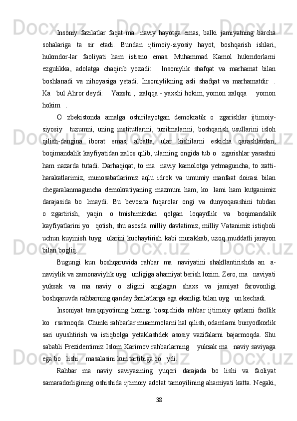 Insoniy   fazilatlar   faqat   ma naviy   hayotga   emas,   balki   jamiyatning   barcha
sohalariga   ta sir   etadi.   Bundan   ijtimoiy-siyosiy   hayot,   boshqarish   ishlari,	

hukmdor-lar   faoliyati   ham   istisno   emas.   Muhammad   Kamol   hukmdorlarni
ezgulikka,   adolatga   chaqirib   yozadi:   Insoniylik   shafqat   va   marhamat   bilan	

boshlanadi   va   nihoyasiga   yetadi.   Insoniylikning   asli   shafqat   va   marhamatdir .	

Ka bul Ahror deydi:  Yaxshi ,   xalqqa - yaxshi hokim, yomon xalqqa   yomon	
  
hokim .	

O zbekistonda   amalga   oshirilayotgan   demokratik   o zgarishlar   ijtimoiy-
 
siyosiy     tuzumni,   uning   institutlarini,   tuzilmalarini,   boshqarish   usullarini   isloh
qilish-dangina   iborat   emas,   albatta,   ular   kishilarni   eskicha   qarashlardan,
boqimandalik kayfiyatidan xalos qilib, ularning ongida tub o zgarishlar  yasashni	

ham   nazarda   tutadi.   Darhaqiqat,   to   ma naviy   kamolotga   yetmaguncha,   to   xatti-	

harakatlarimiz,   munosabatlarimiz   aqlu   idrok   va   umumiy   manfaat   doirasi   bilan
chegaralanmaguncha   demokratiyaning   mazmuni   ham,   ko lami   ham   kutganimiz	

darajasida   bo lmaydi.   Bu   bevosita   fuqarolar   ongi   va   dunyoqarashini   tubdan	

o zgartirish,   yaqin   o tmishimizdan   qolgan   loqaydlik   va   boqimandalik	
 
kayfiyatlarini  yo qotish, shu asosda  milliy davlatimiz, milliy Vatanimiz istiqboli	

uchun   kuyinish   tuyg ularini   kuchaytirish   kabi   murakkab,   uzoq   muddatli   jarayon	

bilan bogliq.
Bugungi   kun   boshqaruvida   rahbar   ma naviyatini   shakllantirishda   an a-	
 
naviylik va zamonaviylik uyg unligiga ahamiyat berish lozim. Zero, ma naviyati	
 
yuksak   va   ma naviy   o zligini   anglagan   shaxs   va   jamiyat   farovonligi	
 
boshqaruvda rahbarning qanday fazilatlarga ega ekanligi bilan uyg un kechadi.	

Insoniyat   taraqqiyotining   hozirgi   bosqichida   rahbar   ijtimoiy   qatlami   faollik
ko rsatmoqda. Chunki rahbarlar muammolarni hal qilish, odamlarni bunyodkorlik	

sari   uyushtirish   va   istiqbolga   yetaklashdek   asosiy   vazifalarni   bajarmoqda.   Shu
sababli  Prezidentimiz Islom  Karimov rahbarlarning  yuksak ma naviy saviyaga	
 
ega bo lishi  masalasini kun tartibiga qo ydi.	
  
Rahbar   ma naviy   saviyasining   yuqori   darajada   bo lishi   va   faoliyat	
 
samaradorligining oshishida ijtimoiy adolat tamoyilining ahamiyati katta. Negaki,
38 