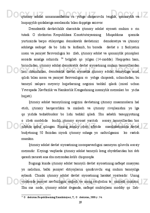 ijtimoiy   adolat   umummanfaatini   ro yobga   chiqaruvchi   tenglik,   qonuniylik   va
huquqiylik qoidalariga asoslanishi bilan diqqatga sazovor.
Demokratik   davlatchilik   sharoitida   ijtimoiy   adolat   siyosati   muhim   o rin	

tutadi.   O zbekiston   Respublikasi   Konstitutsiyasining   Muqaddima   qismida	
  
yurtimizda   barpo   etilayotgan   demokratik   davlatimiz   demokratiya   va   ijtimoiy	

adolatga   sadoqat da   bo lishi   ta kidlanib,   bu   borada   davlat   o z   faoliyatini	
    
inson   va   jamiyat   farovonligini   ko zlab,   ijtimoiy   adolat   va   qonuniylik   prinsiplari	

asosida   amalga   oshirishi	
 26
  belgilab   qo yilgan   (14-modda).   Haqiqatan   ham,	
birinchidan,  ijtimoiy  adolat   de mokratik  davlat  siyosatining   muhim  tamoyillaridan
biri;   ikkinchidan,   demokratik   davlat   siyosatda   ijtimoiy   adolat   tamoyiliga   amal
qilish   bilan   inson   va   jamiyat   farovonligini   ro yobga   chiqaradi;   uchinchidan,   bu	

tamoyil   xalqaro   meyoriy   hujjatlarning   negizini   tashkil   qiladi   (misol   uchun
Yevropada Xavfsizlik va Hamkorlik Kengashining insoniylik mezonlari bo yicha	

hujjati).
Ijtimoiy   adolat   tamoyilining   negizini   davlatning   ijtimoiy   muammolarni   hal
etish,   ijtimoiy   barqarorlikni   ta minlash   va   ijtimoiy   rivojlanishni   yo lga	
 
qo yishda   tashabbuskor   bo lishi   tashkil   qiladi.   Shu   sababli   taraqqiyotning	
 
o zbek   modelida   kuchli   ijtimoiy   siyosat   yuritish   asosiy   tamoyillardan   biri
  
sifatida   qabul   qilingan.   Buning   amaliy   isboti   sifatida   mamlakatimizda   davlat	

budjetining   50   foizidan   ziyodi   ijtimoiy   sohaga   yo naltirilganini   ko rsatish	
  
mumkin.
Ijtimoiy adolat davlat siyosatining insonparvarligini namoyon qiluvchi aso siy
mezondir.  Keyingi   vaqtlarda   ijtimoiy  adolat  tamoyili   keng  obyektlaridan  biri  deb
qarash zarurati ana shu mezondan kelib chiqmoqda.
Bugungi kunda ijtimoiy adolat tamoyili davlat siyosatining nafaqat muayyan
yo nalishini,   balki   jamiyat   ehtiyojlarini   qondiruvchi   eng   muhim   tamoyilga	

aylandi.   Chunki   ijtimoiy   adolat   davlat   siyosatining   harakat   vositasidir.   Uning
vositasida   jamiyat   xavfsizligini   saqlash   va   uning   istiqbolini   ta minlash   mumkin.	

Shu   ma noda,   ijtimoiy   adolat   deganda,   nafaqat   muhtojlarni   moddiy   qo llab-	
 
26
 O zbekiston Respublikasining Konstitutsiyasi, T,: O zbekiston, 2008-y. 5-b.	
 
39 