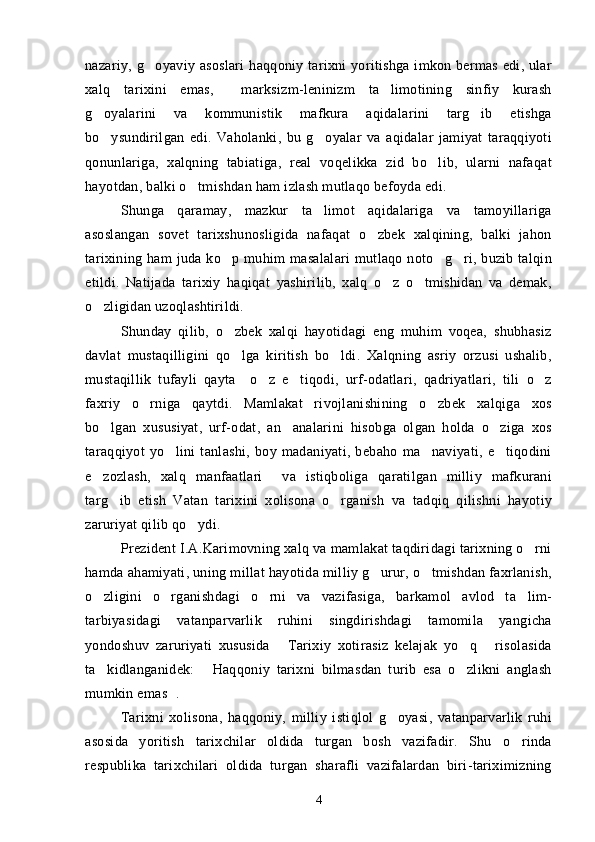 nazariy, g oyaviy asoslari  haqqoniy tarixni  yoritishga imkon bermas edi, ular
xalq   tarixini   emas,     marksizm-leninizm   ta limotining   sinfiy   kurash	

g oyalarini   va   kommunistik   mafkura   aqidalarini   targ ib   etishga	
 
bo ysundirilgan   edi.   Vaholanki,   bu   g oyalar   va   aqidalar   jamiyat   taraqqiyoti
 
qonunlariga,   xalqning   tabiatiga,   real   voqelikka   zid   bo lib,   ularni   nafaqat	

hayotdan, balki o tmishdan ham izlash mutlaqo befoyda edi.	

Shunga   qaramay,   mazkur   ta limot   aqidalariga   va   tamoyillariga	

asoslangan   sovet   tarixshunosligida   nafaqat   o zbek   xalqining,   balki   jahon	

tarixining ham  juda ko p muhim  masalalari  mutlaqo noto g ri, buzib talqin	
  
etildi.   Natijada   tarixiy   haqiqat   yashirilib,   xalq   o z   o tmishidan   va   demak,	
 
o zligidan uzoqlashtirildi.	

Shunday   qilib,   o zbek   xalqi   hayotidagi   eng   muhim   voqea,   shubhasiz	

davlat   mustaqilligini   qo lga   kiritish   bo ldi.   Xalqning   asriy   orzusi   ushalib,
 
mustaqillik   tufayli   qayta     o z   e tiqodi,   urf-odatlari,   qadriyatlari,   tili   o z	
  
faxriy   o rniga   qaytdi.   Mamlakat   rivojlanishining   o zbek   xalqiga   xos	
 
bo lgan   xususiyat,   urf-odat,   an analarini   hisobga   olgan   holda   o ziga   xos	
  
taraqqiyot   yo lini   tanlashi,   boy   madaniyati,   bebaho   ma naviyati,   e tiqodini	
  
e zozlash,   xalq   manfaatlari     va   istiqboliga   qaratilgan   milliy   mafkurani	

targ ib   etish   Vatan   tarixini   xolisona   o rganish   va   tadqiq   qilishni   hayotiy	
 
zaruriyat qilib qo ydi.	

Prezident I.A.Karimovning xalq va mamlakat taqdiridagi tarixning o rni	

hamda ahamiyati, uning millat hayotida milliy g urur, o tmishdan faxrlanish,	
 
o zligini   o rganishdagi   o rni   va   vazifasiga,   barkamol   avlod   ta lim-	
   
tarbiyasidagi   vatanparvarlik   ruhini   singdirishdagi   tamomila   yangicha
yondoshuv   zaruriyati   xususida   Tarixiy   xotirasiz   kelajak   yo q   risolasida	
  
ta kidlanganidek:   Haqqoniy   tarixni   bilmasdan   turib   esa   o zlikni   anglash	
  
mumkin emas . 	

Tarixni   xolisona,   haqqoniy,   milliy   istiqlol   g oyasi,   vatanparvarlik   ruhi	

asosida   yoritish   tarixchilar   oldida   turgan   bosh   vazifadir.   Shu   o rinda	

respublika   tarixchilari   oldida   turgan   sharafli   vazifalardan   biri-tariximizning
4 