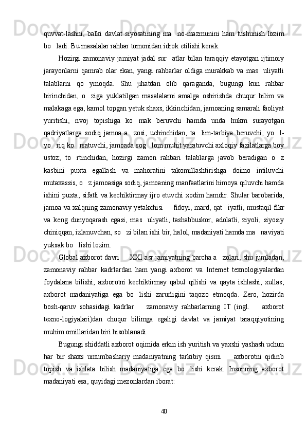 quvvat-lashni,   balki   davlat   siyosatining   ma no-mazmunini   ham   tushunish   lozim
bo ladi. Bu masalalar rahbar tomonidan idrok etilishi kerak.	

Hozirgi  zamonaviy   jamiyat   jadal   sur atlar   bilan  taraqqiy   etayotgan  ijtimoiy	

jarayonlarni   qamrab   olar   ekan,   yangi   rahbarlar   oldiga   murakkab   va   mas uliyatli	

talablarni   qo ymoqda.   Shu   jihatdan   olib   qaraganda,   bugungi   kun   rahbar	

birinchidan,   o ziga   yuklatilgan   masalalarni   amalga   oshirishda   chuqur   bilim   va

malakaga ega, kamol topgan yetuk shaxs, ikkinchidan, jamoaning samarali faoliyat
yuritishi,   rivoj   topishiga   ko mak   beruvchi   hamda   unda   hukm   surayotgan	

qadriyatlarga   sodiq   jamoa   a zosi,   uchinchidan,   ta lim-tarbiya   beruvchi,   yo l-
  
yo riq ko rsatuvchi, jamoada sog lom muhit yaratuvchi axloqiy fazilatlarga boy	
  
ustoz;   to rtinchidan,   hozirgi   zamon   rahbari   talablarga   javob   beradigan   o z	
 
kasbini   puxta   egallash   va   mahoratini   takomillashtirishga   doimo   intiluvchi
mutaxassis, o z jamoasiga sodiq, jamoaning manfaatlarini himoya qiluvchi hamda	

ishini puxta, sifatli va kechiktirmay ijro etuvchi xodim hamdir. Shular barobarida,
jamoa va xalqning zamonaviy yetakchisi   fidoyi, mard, qat iyatli, mustaqil fikr	
 
va   keng   dunyoqarash   egasi,   mas uliyatli,   tashabbuskor,   adolatli,   ziyoli,   siyosiy	

chiniqqan, izlanuvchan, so zi bilan ishi bir, halol, madaniyati hamda ma naviyati	
 
yuksak bo lishi lozim.	

Global axborot davri   XXI asr jamiyatning barcha a zolari, shu jumladan,	
 
zamonaviy   rahbar   kadrlardan   ham   yangi   axborot   va   Internet   texnologiyalardan
foydalana   bilishi,   axborotni   kechiktirmay   qabul   qilishi   va   qayta   ishlashi,   xullas,
axborot   madaniyatiga   ega   bo lishi   zarurligini   taqozo   etmoqda.   Zero,   hozirda	

bosh-qaruv   sohasidagi   kadrlar     zamonaviy   rahbarlarning   IT   (ingl.     axborot
 
texno-logiyalari)dan   chuqur   bilimga   egaligi   davlat   va   jamiyat   taraqqiyotining
muhim omillaridan biri hisoblanadi.
Bugungi shiddatli axborot oqimida erkin ish yuritish va yaxshi yashash uchun
har   bir   shaxs   umumbashariy   madaniyatning   tarkibiy   qismi     axborotni   qidirib	

topish   va   ishlata   bilish   madaniyatiga   ega   bo lishi   kerak.   Insonning   axborot	

madaniyati esa, quyidagi mezonlardan iborat:
40 
