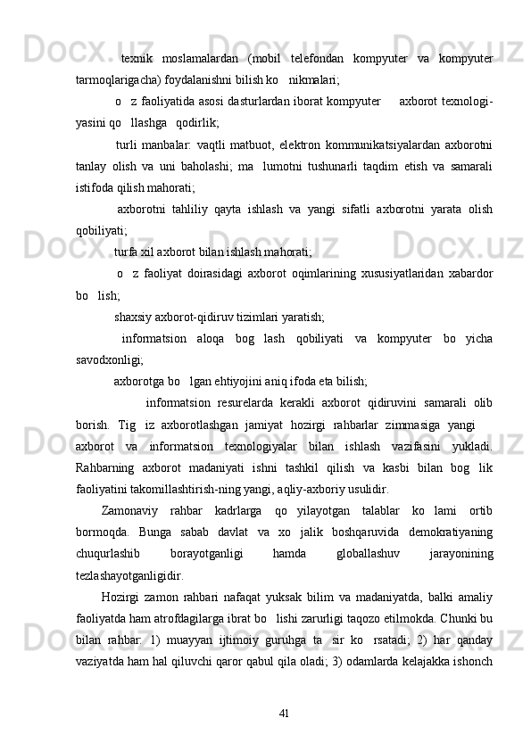   texnik   moslamalardan   (mobil   telefondan   kompyuter   va   kompyuter
tarmoqlarigacha) foydalanishni bilish ko nikmalari;	

 o z faoliyatida asosi  dasturlardan iborat kompyuter   axborot texnologi-	
  
yasini qo llashga   qodirlik;	

  turli   manbalar:   vaqtli   matbuot,   elektron   kommunikatsiyalardan   axborotni	

tanlay   olish   va   uni   baholashi;   ma lumotni   tushunarli   taqdim   etish   va   samarali	

istifoda qilish mahorati;
  axborotni   tahliliy   qayta   ishlash   va   yangi   sifatli   axborotni   yarata   olish	

qobiliyati;
 turfa xil axborot bilan ishlash mahorati;

  o z   faoliyat   doirasidagi   axborot   oqimlarining   xususiyatlaridan   xabardor
 
bo lish;	

 shaxsiy axborot-qidiruv tizimlari yaratish;	

  informatsion   aloqa   bog lash   qobiliyati   va   kompyuter   bo yicha
  
savodxonligi;
 axborotga bo lgan ehtiyojini aniq ifoda eta bilish;
 
   informatsion   resurelarda   kerakli   axborot   qidiruvini   samarali   olib
borish.   Tig iz   axborotlashgan   jamiyat   hozirgi   rahbarlar   zimmasiga   yangi  	
 
axborot   va   informatsion   texnologiyalar   bilan   ishlash   vazifasini   yukladi.
Rahbarning   axborot   madaniyati   ishni   tashkil   qilish   va   kasbi   bilan   bog lik	

faoliyatini takomillashtirish-ning yangi, aqliy-axboriy usulidir.
Zamonaviy   rahbar   kadrlarga   qo yilayotgan   talablar   ko lami   ortib	
 
bormoqda.   Bunga   sabab   davlat   va   xo jalik   boshqaruvida   demokratiyaning

chuqurlashib   borayotganligi   hamda   globallashuv   jarayonining
tezlashayotganligidir.
Hozirgi   zamon   rahbari   nafaqat   yuksak   bilim   va   madaniyatda,   balki   amaliy
faoliyatda ham atrofdagilarga ibrat bo lishi zarurligi taqozo etilmokda. Chunki bu	

bilan   rahbar:   1)   muayyan   ijtimoiy   guruhga   ta sir   ko rsatadi;   2)   har   qanday	
 
vaziyatda ham hal qiluvchi qaror qabul qila oladi; 3) odamlarda kelajakka ishonch
41 
