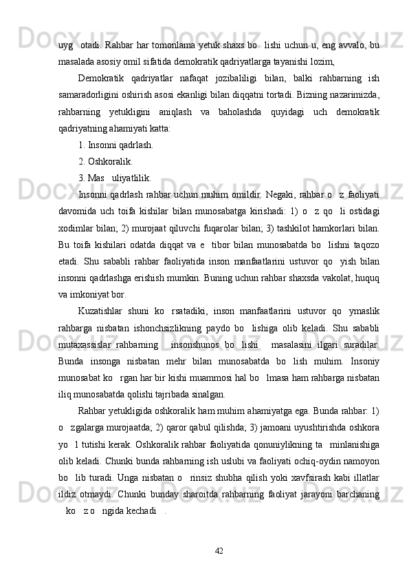 uyg otadi. Rahbar har tomonlama yetuk shaxs bo lishi uchun u, eng avvalo, bu 
masalada asosiy omil sifatida demokratik qadriyatlarga tayanishi lozim,
Demokratik   qadriyatlar   nafaqat   jozibaliligi   bilan,   balki   rahbarning   ish
samaradorligini oshirish asosi ekanligi bilan diqqatni tortadi. Bizning nazarimizda,
rahbarning   yetukligini   aniqlash   va   baholashda   quyidagi   uch   demokratik
qadriyatning ahamiyati katta:
1. Insonni qadrlash.
2. Oshkoralik.
3. Mas uliyatlilik.	

Insonni  qadrlash  rahbar  uchun  muhim  omildir.  Negaki,  rahbar   o z faoliyati	

davomida   uch   toifa   kishilar   bilan   munosabatga   kirishadi:   1)   o z   qo li   ostidagi	
 
xodimlar bilan; 2) murojaat qiluvchi fuqarolar bilan; 3) tashkilot hamkorlari bilan.
Bu   toifa   kishilari   odatda   diqqat   va   e tibor   bilan   munosabatda   bo lishni   taqozo	
 
etadi.   Shu   sababli   rahbar   faoliyatida   inson   manfaatlarini   ustuvor   qo yish   bilan	

insonni qadrlashga erishish mumkin. Buning uchun rahbar shaxsda vakolat, huquq
va imkoniyat bor.
Kuzatishlar   shuni   ko rsatadiki,   inson   manfaatlarini   ustuvor   qo ymaslik	
 
rahbarga   nisbatan   ishonchsizlikning   paydo   bo lishiga   olib   keladi.   Shu   sababli	

mutaxassislar   rahbarning   insonshunos   bo lishi   masalasini   ilgari   suradilar.	
  
Bunda   insonga   nisbatan   mehr   bilan   munosabatda   bo lish   muhim.   Insoniy	

munosabat ko rgan har bir kishi muammosi hal bo lmasa ham rahbarga nisbatan	
 
iliq munosabatda qolishi tajribada sinalgan.
Rahbar yetukligida oshkoralik ham muhim ahamiyatga ega. Bunda rahbar: 1)
o zgalarga murojaatda; 2) qaror qabul qilishda; 3) jamoani uyushtirishda oshkora	

yo l tutishi kerak. Oshko
 ralik rahbar faoliyatida qonuniylikning ta minlanishiga	
olib keladi. Chunki bunda rahbarning ish uslubi va faoliyati ochiq-oydin namoyon
bo lib   turadi.   Unga   nisbatan   o rinsiz   shubha   qilish   yoki   xavfsirash   kabi   illatlar	
 
ildiz   otmaydi.   Chunki   bunday   sharoitda   rahbarning   faoliyat   jarayoni   barchaning
ko z o ngida kechadi .	
   
42 