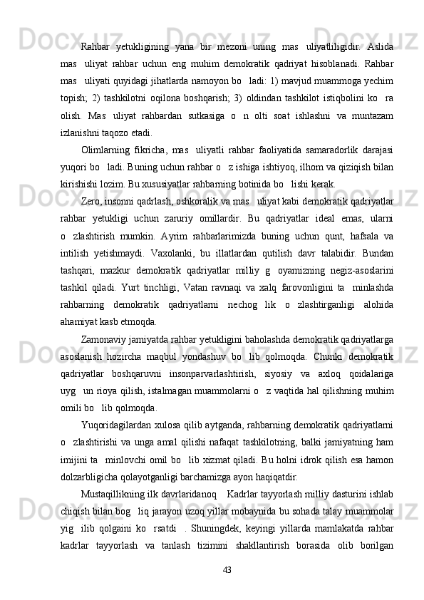 Rahbar   yetukligining   yana   bir   mezoni   uning   mas uliyatliligidir.   Aslida
mas uliyat   rahbar   uchun   eng   muhim   demokratik   qadriyat   hisoblanadi.   Rahbar	

mas uliyati quyidagi jihatlarda namoyon bo ladi: 1) mavjud muammoga yechim
 
topish;   2)   tashkilotni   oqilona   boshqarish;   3)   oldindan   tashkilot   istiqbolini   ko ra	

olish.   Mas uliyat   rahbardan   sutkasiga   o n   olti   soat   ishlashni   va   muntazam	
 
izlanishni taqozo etadi.
Olimlarning   fikricha,   mas uliyatli   rahbar   faoliyatida   samaradorlik   darajasi	

yuqori bo ladi. Buning uchun rahbar o z ishiga ishtiyoq, ilhom va qiziqish bilan	
 
kirishishi lozim. Bu xususiyatlar rahbarning botinida bo lishi kerak.	

Zero, insonni qadrlash, oshkoralik va mas uliyat kabi demokratik qadriyatlar	

rahbar   yetukligi   uchun   zaruriy   omillardir.   Bu   qadriyatlar   ideal   emas,   ularni
o zlashtirish   mumkin.   Ayrim   rahbarlarimizda   buning   uchun   qunt,   hafsala   va	

intilish   yetishmaydi.   Vaxolanki,   bu   illatlardan   qutilish   davr   talabidir.   Bundan
tashqari,   mazkur   demokratik   qadriyatlar   mil liy   g oyamizning   negiz-asoslarini	

tashkil   qiladi.   Yurt   tinchligi,   Vatan   ravnaqi   va   xalq   farovonligini   ta minlashda	

rahbarning   demokratik   qadriyatlarni   nechog lik   o zlashtirganligi   alohida	
 
ahamiyat kasb etmoqda.
Zamonaviy jamiyatda rahbar yetukligini baholashda demokratik qadriyatlarga
asoslanish   hozircha   maqbul   yondashuv   bo lib   qolmoqda.   Chunki   demokratik	

qadriyatlar   boshqaruvni   insonparvarlashtirish,   siyosiy   va   axloq   qoidalariga
uyg un rioya qilish, istalmagan muammolarni o z vaqtida hal qilishning muhim	
 
omili bo lib qolmoqda.	

Yuqoridagilardan xulosa qilib aytganda, rahbarning demokratik qadriyatlarni
o zlashtirishi   va   unga   amal   qilishi   nafaqat   tashkilotning,   balki   jamiyatning   ham	

imijini ta minlovchi omil bo lib xizmat qiladi. Bu holni idrok qilish esa hamon	
 
dolzarbligicha qolayotganligi barchamizga ayon haqiqatdir.
Mustaqillikning ilk davrlaridanoq  Kadrlar tayyorlash milliy dasturini ishlab	

chiqish bilan bog liq jarayon uzoq yillar mobaynida bu sohada talay muammolar	

yig ilib   qolgaini   ko rsatdi .   Shuningdek,   keyingi   yillarda   mamlakatda   rahbar	
  
kadrlar   tayyorlash   va   tanlash   tizimini   shakllantirish   borasida   olib   borilgan
43 