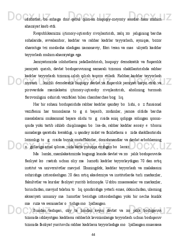 islohotlar,   bu   sohaga   doir   qabul   qilin-an   huquqiy-meyoriy   asoslar   ham   muhim
ahamiyat kasb etdi.
Respublikamizni   ijtimoiy-iqtisodiy   rivojlantirish,   xalq   xo jaligining   barcha
sohalarida,   avvalambor,   kadrlar   va   rahbar   kadrlar   tayyorlash,   ayniqsa,   bozor
sharoitiga   tez   moslasha   oladigan   zamonaviy,   fikri   teran   va   mas uliyatli   kadrlar	

tayyorlash muhim ahamiyatga ega.
Jamiyatimizda   islohotlarni   jadallashtirish,   huquqiy   demokratik   va   fuqarolik
jamiyati   qurish,   davlat   boshqaruvining   samarali   tizimini   shakllantirishda   rahbar
kadrlar   tayyorlash   tizimini   isloh   qilish   taqozo   etiladi.   Rahbar   kadrlar   tayyorlash
siyosati    kuchli demokratik huquqiy davlat  va fuqarolik jamiyati barpo etish va	

pirovardida   mamlakatni   ijtimoiy-iqtisodiy   rivojlantirish,   aholining   turmush
farovonligini oshirish vazifalari bilan chambarchas bog liq.	

Har   bir   sohani   boshqarishda   rahbar   kadrlar   qanday   bo lishi,   o z   funsional	
 
vazifasini   har   tomonlama   to g ri   bajarib,   xodimlar,   jamoa   oldida   barcha	
 
masalalarni   mukammal   bajara   olishi   to g risida   aniq   qolipga   solingan   qonun-	
 
qoida   yoki   tartib   ishlab   chiqilmagan   bo lsa-da,   rahbar   kadrlar   asosiy   e tiborni
 
nimalarga qaratishi kerakligi, u qanday xislat va fazilatlarni o zida shakllantirishi	

lozimligi to g risida buyuk mutaffakirlar, donishmandlar va davlat arboblarning	
 
o gitlariga amal qilinsa, juda katta yutuqqa erishgan bo lamiz.	
 
Ma lumki, mamlakatimizda bugungi kunda davlat va xo jalik boshqaruvida	
 
faoliyat   ko rsatish   uchun   oliy   ma lumotli   kadrlar   tayyorlaydigan   70   dan   ortiq	
 
institut   va   universitetlar   mav jud.   Shuningdek,   kadrlar   tayyorlash   va   malakasini
oshirishga   ixtisoslashgan   20   dan   ortiq   akademiya   va   institutlarda   turli   markazlar,
fakultetlar va kurslar faoliyat yuritib kelmoqda. Ushbu muassasalar  va markazlar,
birinchidan, mavjud talabni to liq qondirishga yetarli emas, ikkinchidan, ularning	

aksariyati   umumiy   ma lumotlar   berishga   ixtisoslashgan   yoki   bir   necha   kunlik	

ma ruza va seminarlar o tishga mo ljallangan.	
  
Bundan   tashqari,   oliy   ta limdan   keyin   davlat   va   xo jalik   boshqaruvi	
 
tizimida ishlayotgan kadrlarni rahbarlik lavozimlariga tayyorlash uchun boshqaruv
tizimida faoliyat yurituvchi rahbar kadrlarni tayyorlashga mo ljallangan muassasa	

44 