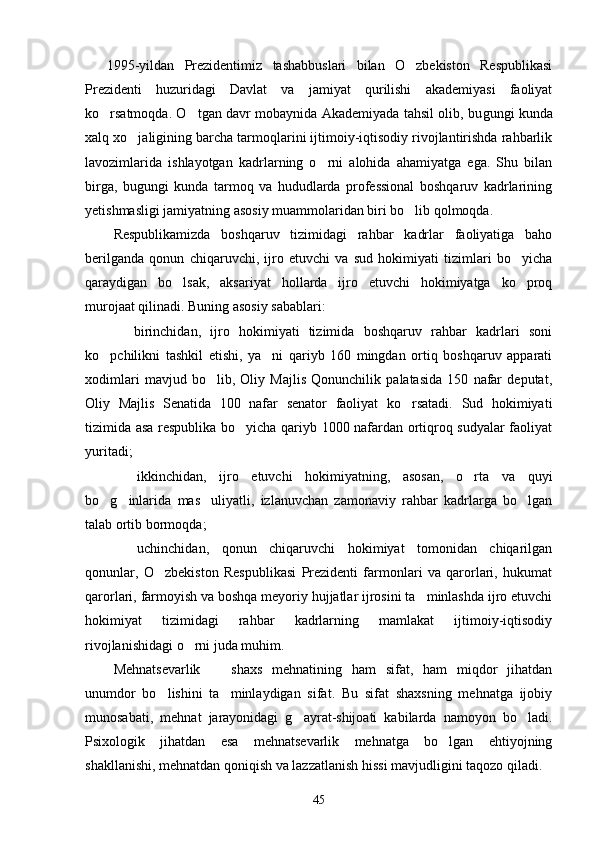   1995-yildan   Prezidentimiz   tashabbuslari   bilan   O zbekiston   Respublikasi 
Prezidenti   huzuridagi   Davlat   va   jamiyat   qurilishi   akademiyasi   faoliyat
ko rsatmoqda. O tgan davr mobaynida Akademiyada tahsil olib, bu	
  gungi kunda
xalq xo jaligining barcha tarmoqlarini ijtimoiy-iqtisodiy rivojlantirishda rahbarlik	

lavozimlarida   ishlayotgan   kadrlarning   o rni   alohida   ahamiyatga   ega.   Shu   bilan	

birga,   bugungi   kunda   tarmoq   va   hududlarda   professional   boshqaruv   kadrlarining
yetishmasligi jamiyatning asosiy muammolaridan biri bo lib qolmoqda.	

Respublikamizda   boshqaruv   tizimidagi   rahbar   kadrlar   faoliyatiga   baho
berilganda   qonun   chiqaruvchi,   ijro   etuvchi   va   sud   hokimiyati   tizimlari   bo yicha	

qaraydigan   bo lsak,   aksariyat   hollarda   ijro   etuvchi   hokimiyatga   ko proq	
 
murojaat qilinadi. Buning asosiy sabablari:
  birinchidan,   ijro   hokimiyati   tizimida   boshqaruv   rahbar   kadrlari   soni	

ko pchilikni   tashkil   etishi,   ya ni   qariyb   160   mingdan   ortiq   boshqaruv   apparati	
 
xodimlari   mavjud   bo lib,   Oliy   Majlis   Qonunchilik   palatasida   150   nafar   deputat,	

Oliy   Majlis   Senatida   100   nafar   senator   faoliyat   ko rsatadi.   Sud   hokimiyati	

tizimida asa respublika bo yicha qariyb 1000 nafardan ortiqroq sudyalar faoliyat	

yuritadi;
  ikkinchidan,   ijro   etuvchi   hokimiyatning,   asosan,   o rta   va   quyi	
 
bo g inlarida   mas uliyatli,   izlanuvchan   zamonaviy   rahbar   kadrlarga   bo lgan	
   
talab ortib bormoqda;
  uchinchidan,   qonun   chiqaruvchi   hokimiyat   tomonidan   chiqarilgan	

qonunlar,   O zbekiston   Respublikasi   Prezidenti   farmonlari   va   qarorlari,   hukumat	

qarorlari, farmoyish va boshqa meyoriy hujjatlar ijrosini ta minlashda ijro etuvchi	

hokimiyat   tizimidagi   rahbar   kadrlarning   mamlakat   ijtimoiy-iqtisodiy
rivojlanishidagi o rni juda muhim.	

Mehnatsevarlik     shaxs   mehnatining   ham   sifat,   ham   miqdor   jihatdan	

unumdor   bo lishini   ta minlaydigan   sifat.   Bu   sifat   shaxsning   mehnatga   ijobiy	
 
munosabati,   mehnat   jarayonidagi   g ayrat-shijoati   kabilarda   namoyon   bo ladi.	
 
Psixologik   jihatdan   esa   mehnatsevarlik   mehnatga   bo lgan   ehtiyojning	

shakllanishi, mehnatdan qoniqish va lazzatlanish hissi mavjudligini taqozo qiladi.
45 