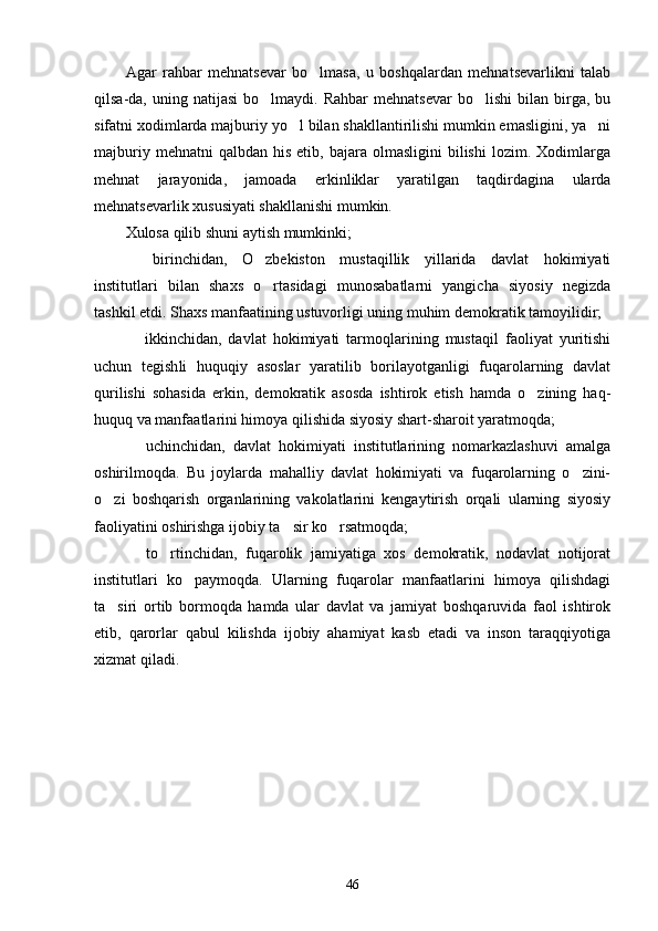 Agar   rahbar   mehnatsevar   bo lmasa,   u   boshqalardan   mehnatsevarlikni   talab
qilsa-da,  uning  natijasi  bo lmaydi.  Rahbar   mehnatsevar  bo lishi   bilan   birga,  bu	
 
sifatni xodimlarda majburiy yo l bilan shakllantirilishi mumkin emasligini, ya ni	
 
majburiy  mehnatni  qalbdan   his  etib,  bajara  olmasligini  bilishi  lozim.  Xodimlarga
mehnat   jarayonida,   jamoada   erkinliklar   yaratilgan   taqdirdagina   ularda
mehnatsevarlik xususiyati shakllanishi mumkin.
Xulosa qilib shuni aytish mumkinki;
  birinchidan,   O zbekiston   mustaqillik   yillarida   davlat   hokimiyati	
 
institutlari   bilan   shaxs   o rtasidagi   munosabatlarni   yangicha   siyosiy   negizda	

tashkil etdi. Shaxs manfaatining ustuvorligi uning muhim demokratik tamoyilidir;
  ikkinchidan,   davlat   hokimiyati   tarmoqlarining   mustaqil   faoliyat   yuritishi	

uchun   tegish li   huquqiy   asoslar   yaratilib   borilayotganligi   fuqarolarning   davlat
qurilishi   sohasida   er kin,   demokratik   asosda   ishtirok   etish   hamda   o zining   haq-	

huquq va manfaatlarini himoya qilishida siyosiy shart-sharoit yaratmoqda;
  uchinchidan,   davlat   hokimiyati   institutlarining   nomarkazlashuvi   amalga	

oshirilmoqda.   Bu   joylarda   mahalliy   davlat   hokimiyati   va   fuqarolarning   o zini-	

o zi   boshqarish   organlarining   vakolatlarini   kengaytirish   orqali   ularning   siyosiy	

faoliyatini oshirishga ijobiy ta sir ko rsatmoqda;	
 
  to rtinchidan,   fuqarolik   jamiyatiga   xos   demokratik,   nodavlat   notijorat	
 
institutlari   ko paymoqda.   Ularning   fuqarolar   manfaatlarini   himoya   qilishdagi	

ta siri   ortib   bormoqda   hamda   ular   davlat   va   jamiyat   boshqaruvida   faol   ishtirok	

etib,   qarorlar   qabul   kilishda   ijobiy   ahamiyat   kasb   etadi   va   inson   taraqqiyotiga
xizmat qiladi.
46 