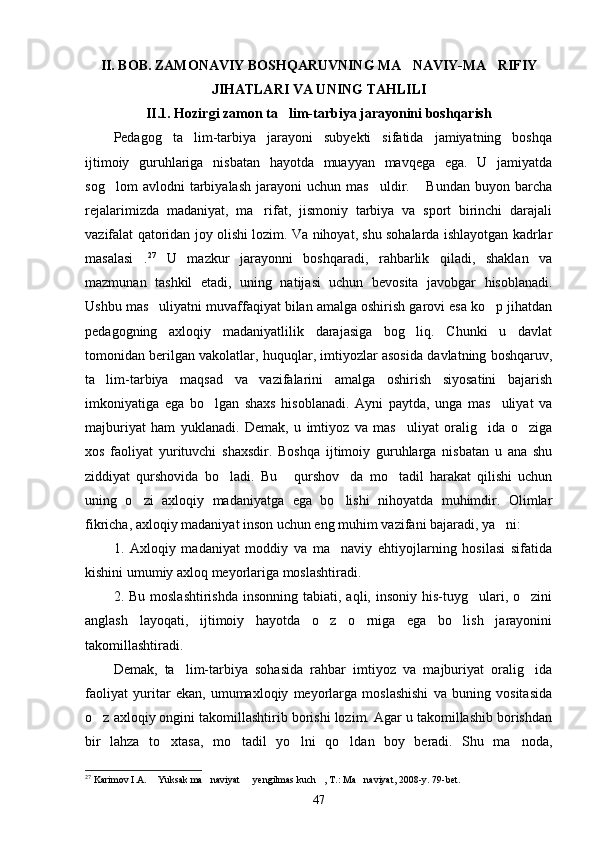 II. BOB. ZAMONAVIY BOSHQARUVNING MA NAVIY-MA RIFIY 
JIHATLARI VA UNING TAHLILI
II.1. Hozirgi zamon ta lim-tarbiya jarayonini boshqarish	

Pedagog   ta lim-tarbiya   jarayoni   subyekti   sifatida   jamiyatning   boshqa	

ijtimoiy   guruhlariga   nisbatan   hayotda   muayyan   mavqega   ega.   U   jamiyatda
sog lom   avlodni   tarbiyalash   jarayoni   uchun   mas uldir.   Bundan   buyon   barcha	
  
rejalarimizda   madaniyat,   ma rifat,   jismoniy   tarbiya   va   sport   birinchi   darajali	

vazifalat qatoridan joy olishi lozim. Va nihoyat, shu sohalarda ishlayotgan kadrlar
masalasi .	
 27
  U   mazkur   jarayonni   boshqaradi,   rahbarlik   qiladi,   shaklan   va
mazmunan   tashkil   etadi,   uning   natijasi   uchun   bevosita   javobgar   hisoblanadi.
Ushbu mas uliyatni muvaffaqiyat bilan amalga oshirish garovi esa ko p jihatdan	
 
pedagogning   axloqiy   madaniyatlilik   darajasiga   bog liq.   Chunki   u   davlat	

tomonidan berilgan vakolatlar, huquqlar, imtiyozlar asosida davlatning boshqaruv,
ta lim-tarbiya   maqsad   va   vazifalarini   amalga   oshirish   siyosatini   bajarish	

imkoniyatiga   ega   bo lgan   shaxs   hisoblanadi.   Ayni   paytda,   unga   mas uliyat   va	
 
majburiyat   ham   yuklanadi.   Demak,   u   imtiyoz   va   mas uliyat   oralig ida   o ziga	
  
xos   faoliyat   yurituvchi   shaxsdir.   Boshqa   ijtimoiy   guruhlarga   nisbatan   u   ana   shu
ziddiyat   qurshovida   bo ladi.   Bu   qurshov da   mo tadil   harakat   qilishi   uchun	
   
uning   o zi   axloqiy   madaniyatga   ega   bo lishi   nihoyatda   muhimdir.   Olimlar	
 
fikricha, axloqiy madaniyat inson uchun eng muhim vazifani bajaradi, ya ni:	

1.   Axloqiy   madaniyat   moddiy   va   ma naviy   ehtiyojlarning   hosilasi   sifatida	

kishini umumiy axloq meyorlariga moslashtiradi.
2. Bu  moslashtirishda   insonning  tabiati, aqli,  insoniy  his-tuyg ulari, o zini	
 
anglash   layoqati,   ijtimoiy   hayotda   o z   o rniga   ega   bo lish   jarayonini	
  
takomillashtiradi.
Demak,   ta lim-tarbiya   sohasida   rahbar   imtiyoz   va   majburiyat   oralig ida	
 
faoliyat   yuritar   ekan,   umumaxloqiy   meyorlarga   moslashishi   va   buning   vositasida
o z axloqiy ongini takomillashtirib borishi lozim. Agar u takomillashib borishdan	

bir   lahza   to xtasa,   mo tadil   yo lni   qo ldan   boy   beradi.   Shu   ma noda,	
    
27
 Karimov I.A.  Yuksak ma naviyat   yengilmas kuch , T.: Ma naviyat, 2008-y. 	
     79-bet.
47 