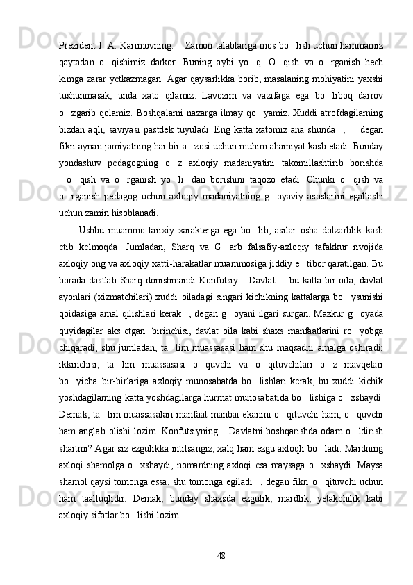 Prezident I. A. Karimovning:  Zamon talablariga mos bo lish uchun hammamiz 
qaytadan   o qishimiz   darkor.   Buning   aybi   yo q.   O qish   va   o rganish   hech	
   
kimga   zarar   yetkazmagan.   Agar   qaysarlikka   borib,   masalaning   mohiyatini   yaxshi
tushunmasak,   unda   xato   qilamiz.   Lavozim   va   vazifaga   ega   bo liboq   darrov	

o zgarib qolamiz.  Boshqalarni   nazarga  ilmay  qo yamiz.  Xuddi  atrofdagilarning	
 
bizdan  aqli,  saviyasi  pastdek   tuyuladi.  Eng  katta   xatomiz   ana  shunda ,     degan	
 
fikri aynan jamiyatning har bir a zosi uchun muhim ahamiyat kasb etadi. Bunday	

yondashuv   pedagogning   o z   axloqiy   madaniyatini   takomillashtirib   borishda	

o qish   va   o rganish   yo li dan   borishini   taqozo   etadi.   Chunki   o qish   va	
     
o rganish   pedagog   uchun   axloqiy   madaniyatning   g oyaviy   asoslarini   egallashi
 
uchun zamin hisoblanadi.
Ushbu   muammo   tarixiy   xarakterga   ega   bo lib,   asrlar   osha   dolzarblik   kasb	

etib   kelmoqda.   Jumladan,   Sharq   va   G arb   falsafiy-axloqiy   tafakkur   rivojida	

axloqiy ong va axloqiy xatti-harakatlar muammosiga jiddiy e tibor qaratilgan. Bu	

borada dastlab Sharq donishmandi  Konfutsiy  Davlat    bu katta bir oila, davlat	
 
ayonlari   (xizmatchilari)   xuddi   oiladagi   singari   kichikning   kattalarga   bo ysunishi	

qoidasiga amal qilishlari kerak , degan g oyani ilgari surgan. Mazkur g oyada	
  
quyidagilar   aks   etgan:   birinchisi,   davlat   oila   kabi   shaxs   manfaatlarini   ro yobga	

chiqaradi;   shu   jumladan,   ta lim   muassasasi   ham   shu   maqsadni   amalga   oshiradi;	

ikkinchisi,   ta lim   muassasasi   o quvchi   va   o qituvchilari   o z   mavqelari	
   
bo yicha   bir-birlariga   axloqiy   munosabatda   bo lishlari   kerak,   bu   xuddi   kichik	
 
yoshdagilarning katta yoshdagilarga hurmat munosabatida bo lishiga o xshaydi.	
 
Demak, ta lim muassasalari manfaat manbai ekanini o qituvchi ham, o quvchi	
  
ham   anglab   olishi   lozim.  Konfutsiyning   Davlatni   boshqarishda   odam   o ldirish	
 
shartmi? Agar siz ezgulikka intilsangiz, xalq ham ezgu axloqli bo ladi. Mardning	

axloqi   shamolga   o xshaydi,   nomardning   axloqi   esa   maysaga   o xshaydi.   Maysa	
 
shamol qaysi tomonga essa, shu tomonga egiladi , degan fikri o qituvchi uchun	
 
ham   taalluqlidir.   Demak,   bunday   shaxsda   ezgulik,   mardlik,   yetakchilik   kabi
axloqiy sifatlar bo lishi lozim.	

48 