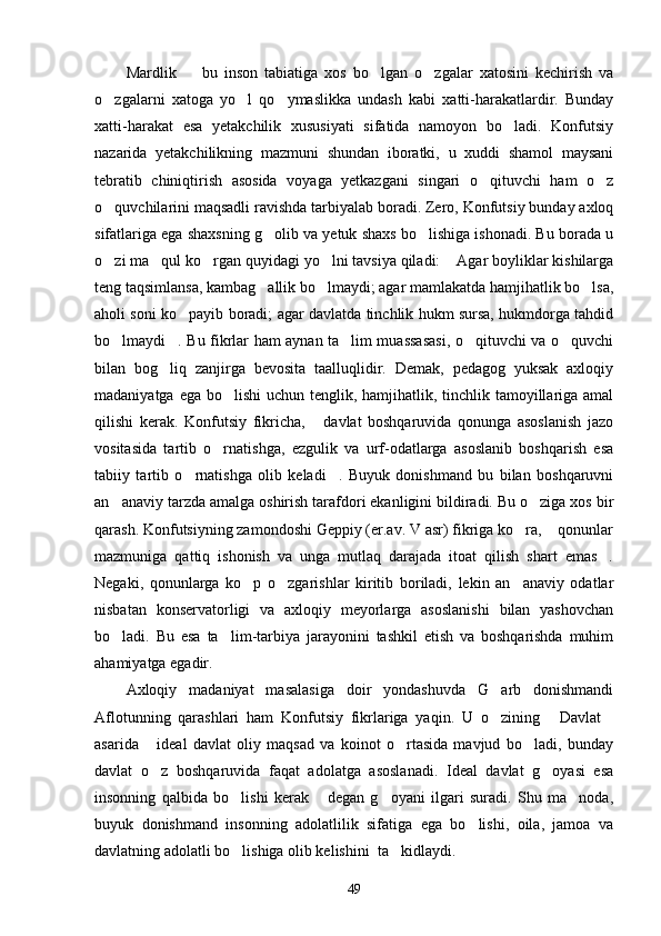 Mardlik     bu   inson   tabiatiga   xos   bo lgan   o zgalar   xatosini   kechirish   va  
o zgalarni   xatoga   yo l   qo ymaslikka   undash   kabi   xatti-harakatlardir.   Bunday	
  
xatti-harakat   esa   yetakchilik   xususiyati   sifatida   namoyon   bo ladi.   Konfutsiy	

nazarida   yetakchilikning   mazmuni   shundan   iboratki,   u   xuddi   shamol   maysani
tebratib   chiniqtirish   asosida   voyaga   yetkazgani   singari   o qituvchi   ham   o z	
 
o quvchilarini maqsadli ravishda tarbiyalab boradi. Zero, Konfutsiy bunday axloq	

sifatlariga ega shaxsning g olib va yetuk shaxs bo lishiga ishonadi. Bu borada u	
 
o zi ma qul ko rgan quyidagi yo lni tavsiya qiladi:  Agar boyliklar kishilarga	
    
teng taqsimlansa, kambag allik bo lmaydi; agar mamlakatda hamjihatlik bo lsa,	
  
aholi soni ko payib boradi; agar davlatda tinchlik hukm sursa, hukmdorga tahdid	

bo lmaydi . Bu fikrlar ham aynan ta lim muassasasi, o qituvchi va o quvchi	
    
bilan   bog liq   zanjirga   bevosita   taalluqlidir.   Demak,   pedagog   yuksak   axloqiy	

madaniyatga ega bo lishi  uchun tenglik, hamjihatlik, tinchlik tamoyillariga amal	

qilishi   kerak.   Kon futsiy   fikricha,   davlat   boshqaruvida   qonunga   asoslanish   jazo	

vositasida   tartib   o rnatishga,   ezgulik   va   urf-odatlarga   asoslanib   boshqarish   esa	

tabiiy   tartib   o rnatishga   olib   keladi .   Buyuk   donishmand   bu   bilan   boshqaruvni	
 
an anaviy tarzda amalga oshirish tarafdori ekanligini bildiradi. Bu o ziga xos bir	
 
qarash. Konfutsiyning zamondoshi Geppiy (er.av. V asr) fikriga ko ra,  qonunlar	
 
mazmuniga   qattiq   ishonish   va   unga   mutlaq   darajada   itoat   qilish   shart   emas .	

Negaki,   qonunlarga   ko p   o zgarishlar   kiritib   boriladi,   lekin   an anaviy   odatlar	
  
nisba tan   konservatorligi   va   axloqiy   meyorlarga   asoslanishi   bilan   yashovchan
bo ladi.   Bu   esa   ta	
  lim-tarbiya   jarayonini   tashkil   etish   va   boshqarishda   muhim
ahamiyatga egadir.
Axloqiy   madaniyat   masalasiga   doir   yondashuvda   G arb   donishmandi	

Aflotunning   qarashlari   ham   Konfutsiy   fikrlariga   yaqin.   U   o zining   Davlat
  
asarida   ideal   davlat   oliy   maqsad   va   koinot   o rtasida   mavjud   bo ladi,   bunday	
  
davlat   o z   boshqaruvida   faqat   adolatga   asoslanadi.   Ideal   davlat   g oyasi   esa
 
insonning   qalbida   bo lishi   kerak   degan   g oyani   ilgari   suradi.   Shu   ma noda,	
   
buyuk   donishmand   insonning   adolatlilik   sifatiga   ega   bo lishi,   oila,   jamoa   va	

davlatning adolatli bo lishiga olib kelishini  ta kidlaydi.	
 
49 