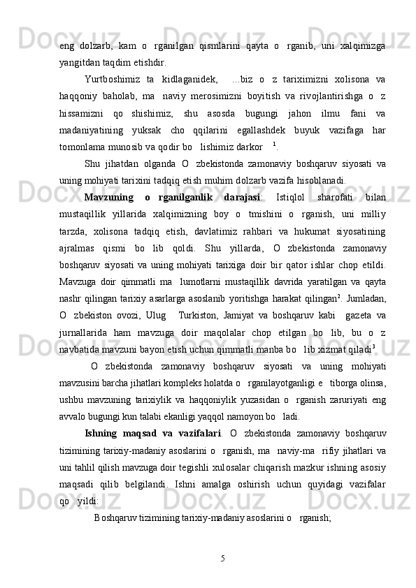 eng   dolzarb,   kam   o rganilgan   qismlarini   qayta   o rganib,   uni   xalqimizga 
yangitdan taqdim etishdir.
Yurtboshimiz   ta kidlaganidek,   ...biz   o z   tariximizni   xolisona   va	
  
haqqoniy   baholab,   ma naviy   merosimizni   boyitish   va   rivojlantirishga   o z
 
hissamizni   qo shishimiz,   shu   asosda   bugungi   jahon   ilmu   fani   va	

madaniyatining   yuksak   cho qqilarini   egallashdek   buyuk   vazifaga   har	

tomonlama munosib va qodir bo lishimiz darkor	
   1
.
Shu   jihatdan   olganda   O zbekistonda   zamonaviy   boshqaruv   siyosati   va

uning mohiyati  tarixini tadqiq etish muhim dolzarb vazifa hisoblanadi.
Mavzuning   o rganilganlik   darajasi	
 :   Istiqlol   sharofati   bilan
mustaqillik   yillarida   xalqimizning   boy   o tmishini   o rganish,   uni   milliy	
 
tarzda,   xolisona   tadqiq   etish,   davlatimiz   rahbari   va   hukumat   siyosatining
ajralmas   qismi   bo lib   qoldi.   Shu   yillarda,  	
 O zbekistonda   zamonaviy	
boshqaruv   siyosati   va   uning   mohiyati   tarixiga   doir   bir   qator   ishlar   chop   etildi.
Mavzuga   doir   qimmatli   ma lumotlarni   mustaqillik   davrida   yaratilgan   va   qayta	

nashr   qilingan   tarixiy   asarlarga   asoslanib   yoritishga   harakat   qilingan 2
.   Jumladan,
O zbekiston   ovozi,   Ulug   Turkiston,   Jamiyat   va   boshqaruv   kabi  	
    gazeta   va
jurnallarida   ham   mavzuga   doir   maqolalar   chop   etilgan   bo lib,   bu   o z	
 
navbatida mavzuni bayon etish uchun qimmatli manba bo lib xizmat qiladi	
 3
O zbekistonda   zamonaviy   boshqaruv   siyosati   va   uning   mohiyati	

mavzusi ni barcha jihatlari kompleks holatda o rganilayotganligi e tiborga olinsa,	
 
ushbu   mavzuning   tarixiylik   va   haqqoniylik   yuzasidan   o rganish   zaruriyati   eng	

avvalo bugungi kun talabi ekanligi yaqqol namoyon bo ladi.	

Ishning   maqsad   va   vazifalari .   O zbekistonda   zamonaviy   boshqaruv	

tizimining   tarixiy-madaniy   asoslarini   o rganish,   ma naviy-ma rifiy   jihatlari   va	
  
uni tahlil qilish mavzuga doir  tegishli xulosalar chiqarish mazkur ishning asosiy
maqsadi   qilib   belgilandi.   Ishni   amalga   oshirish   uchun   quyidagi   vazifalar
qo yildi:	

 Boshqaruv tizimining tarixiy-madaniy asoslarini o rganish;	
 
5 