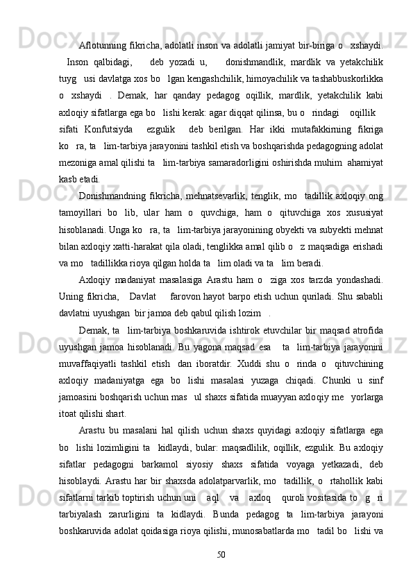 Aflotunning fikricha, adolatli inson va adolatli jamiyat bir-biriga o xshaydi.
Inson   qalbidagi,     deb   yozadi   u,     donishmandlik,   mardlik   va   yetakchilik	
  
tuyg usi davlatga xos bo lgan kengashchilik, himoyachilik va tashabbuskorlikka	
 
o xshaydi .   Demak,   har   qanday   pedagog   oqillik,   mardlik,   yetakchilik   kabi	
 
axloqiy sifatlarga ega bo lishi kerak: agar diqqat qilinsa, bu o rindagi  oqillik	
   
sifati   Konfutsiyda   ezgulik   deb   berilgan.   Har   ikki   mutafakkirning   fikriga	
 
ko ra, ta lim-tarbiya jarayonini tashkil etish va boshqarishda pedagogning adolat	
 
mezoniga amal qilishi ta lim-tarbiya samaradorligini oshirishda muhim  ahamiyat	

kasb etadi.
Donishmandning   fikricha,   mehnatsevarlik,   tenglik,   mo tadillik   axloqiy   ong	

tamoyillari   bo lib,   ular   ham   o quvchiga,   ham   o qituvchiga   xos   xususiyat	
  
hisoblanadi. Unga ko ra, ta lim-tarbiya jarayonining obyekti va subyekti mehnat	
 
bilan axloqiy xatti-harakat qila oladi, tenglikka amal qilib o z maqsadiga erishadi	

va mo tadillikka rioya qilgan holda ta lim oladi va ta lim beradi.	
  
Axloqiy   madaniyat   masalasiga   Arastu   ham   o ziga   xos   tarzda   yondashadi.	

Uning fikricha,  Davlat   farovon hayot barpo etish uchun quriladi. Shu sababli	
 
davlatni uyushgan  bir jamoa deb qabul qilish lozim .	

Demak,   ta lim-tarbiya   boshkaruvida   ishtirok   etuvchilar   bir   maqsad   atrofida	

uyushgan   jamoa   hisoblanadi.   Bu   yagona   maqsad   esa   ta lim-tarbiya   jarayonini	
 
muvaffaqiyatli   tashkil   etish dan   iboratdir.   Xuddi   shu   o rinda   o qituvchining	
  
axloqiy   madaniyatga   ega   bo lishi   masalasi   yuzaga   chiqadi.   Chunki   u   sinf	

jamoasini boshqarish uchun mas ul shaxs sifatida muayyan axlo
 qiy me yorlarga	
itoat qilishi shart.
Arastu   bu   masalani   hal   qilish   uchun   shaxs   quyidagi   axloqiy   sifatlarga   ega
bo lishi   lozimligini   ta kidlaydi,   bular:   maqsadlilik,   oqillik,   ezgulik.   Bu   axloqiy	
 
sifatlar   peda gogni   barkamol   siyosiy   shaxs   sifatida   voyaga   yetkazadi,   deb
hisoblaydi.   Arastu   har   bir   shaxsda   adolatparvarlik,   mo tadillik,   o rtahollik   kabi	
 
sifatlarni tarkib toptirish uchun uni  aql  va  axloq  quroli vositasida to g ri	
     
tarbiyalash   zarurligini   ta kidlaydi.   Bunda   pedagog   ta lim-tarbiya   jarayoni	
 
boshkaruvida adolat qoidasiga rioya qilishi, munosabatlarda mo tadil bo lishi va	
 
50 
