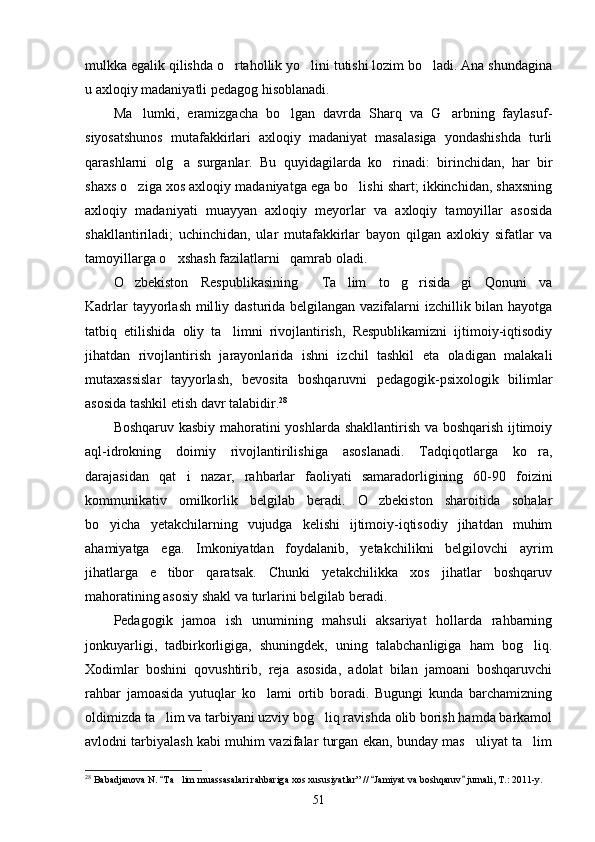 mulkka egalik qilishda o rtahollik yo lini tutishi lozim bo ladi. Ana shundagina  
u axloqiy madaniyatli pedagog hisoblanadi.
Ma lumki,   eramizgacha   bo lgan   davrda   Sharq   va   G arbning   faylasuf-	
  
siyosatshunos   mutafakkirlari   axloqiy   madaniyat   masalasiga   yondashishda   turli
qarashlarni   olg a   surganlar.   Bu   quyidagilarda   ko rinadi:   birinchidan,   har   bir	
 
shaxs o ziga xos axloqiy madaniyatga ega bo lishi shart; ikkinchidan, shaxsning	
 
axloqiy   madaniyati   muayyan   axloqiy   meyorlar   va   axloqiy   tamoyillar   asosida
shakllantiriladi;   uchinchidan,   ular   mutafakkirlar   bayon   qilgan   axlo kiy   sifatlar   va
tamoyillarga o xshash fazilatlarni   qamrab oladi.	

O zbekiston   Respublikasining   Ta lim   to g risida gi   Qonuni   va	
     
Kadrlar  tayyorlash mil liy dasturida belgilangan vazifalarni izchillik bilan hayotga
tatbiq   etilishida   oliy   ta	
 limni   rivojlantirish,   Respublikamizni   ijtimoiy-iqtisodiy
jihatdan   rivojlantirish   jarayonlarida   ishni   izchil   tashkil   eta   oladigan   malakali
mutaxassislar   tayyorlash,   bevosita   boshqaruvni   pedagogik-psixologik   bilimlar
asosida tashkil etish davr talabidir. 28
Boshqaruv kasbiy mahoratini yoshlarda shakllantirish va boshqarish ijtimoiy
aql-idrokning   doimiy   rivojlantirilishiga   asoslanadi.   Tadqiqotlarga   ko ra,	

darajasidan   qat i   nazar,   rahbarlar   faoliyati   samaradorligining   60-90   foizini	

kommunikativ   omilkorlik   belgilab   beradi.   O zbekiston   sharoitida   sohalar	

bo yicha   yetakchilarning   vujudga   kelishi   ijtimoiy-iqtisodiy   jihatdan   muhim	

ahamiyatga   ega.   Imkoniyatdan   foydalanib,   yetakchilikni   belgilovchi   ayrim
jihatlarga   e tibor   qaratsak.   Chunki   yetakchilikka   xos   jihatlar   boshqaruv	

mahoratining asosiy shakl va turlarini belgilab beradi.
Pedagogik   jamoa   ish   unumining   mahsuli   aksariyat   hollarda   rahbarning
jonkuyarligi,   tadbirkorligiga,   shuningdek,   uning   talabchanligiga   ham   bog liq.	

Xodimlar   boshini   qovushtirib,   reja   asosida,   adolat   bilan   jamoani   boshqaruvchi
rahbar   jamoasida   yutuqlar   ko lami   ortib   boradi.   Bugungi   kunda   barchamizning	

oldimizda ta lim va tarbiyani uzviy bog liq ravishda olib borish hamda barkamol	
 
avlodni tarbiyalash kabi muhim vazifalar turgan ekan, bunday mas uliyat ta lim	
 
28
 Babadjanova N.  Ta lim muassasalari rahbariga xos xususiyatlar” //  Jamiyat va boshqaruv  jurnali, T.: 2011-y.	
  	
51 