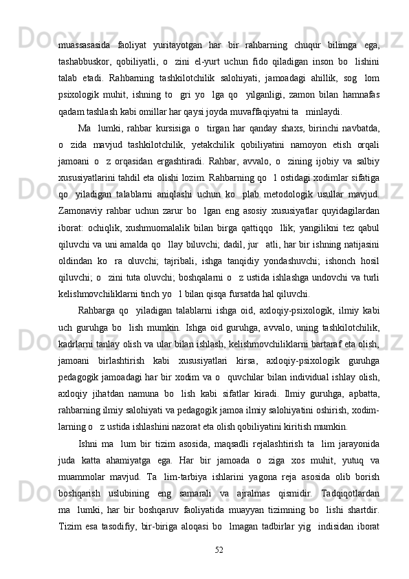 muassasasida   faoliyat   yuritayotgan   har   bir   rahbarning   chuqur   bilimga   ega,
tashabbuskor,   qobiliyatli,   o zini   el-yurt   uchun   fido   qiladigan   inson   bo lishini 
talab   etadi.   Rahbarning   tashkilotchilik   salohiyati,   jamoadagi   ahillik,   sog lom	

psixologik   muhit,   ishning   to gri   yo lga   qo yilganligi,   zamon   bilan   hamnafas	
  
qadam tashlash kabi omillar har qaysi joyda muvaffaqiyatni ta minlaydi.	

Ma lumki,   rahbar   kursisiga   o tirgan   har   qanday   shaxs,   birinchi   navbatda,	
 
o zida   mavjud   tashkilotchilik,   yetakchilik   qobiliyatini   namoyon   etish   orqali	

jamoani   o z   orqasidan   ergashtiradi.   Rahbar,   avvalo,   o zining   ijobiy   va   salbiy	
 
xususiyatlarini tahdil eta olishi lozim. Rahbarning qo l ostidagi xodimlar sifatiga	

qo yiladigan   talablarni   aniqlashi   uchun   ko plab   metodologik   usullar   mavjud.	
 
Zamonaviy   rahbar   uchun   zarur   bo lgan   eng   asosiy   xususiyatlar   quyidagilardan	

iborat:   ochiqlik,   xushmuomalalik   bilan   birga   qattiqqo llik;   yangilikni   tez   qabul	

qiluvchi va uni amalda qo llay biluvchi; dadil, jur atli, har bir ishning natijasini	
 
oldindan   ko ra   oluvchi;   tajribali,   ishga   tanqidiy   yondashuvchi;   ishonch   hosil	

qiluvchi; o zini tuta oluvchi; boshqalarni o z ustida ishlashga undovchi va turli
 
kelishmovchiliklarni tinch yo l bilan qisqa fursatda hal qiluvchi.	

Rahbarga   qo yiladigan   talablarni   ishga   oid,   axloqiy-psixologik,   ilmiy   kabi	

uch   guruhga   bo lish   mumkin.   Ishga   oid   guruhga,   avvalo,   uning   tashkilotchilik,	

kadrlarni tanlay olish va ular bilan ishlash, kelishmovchiliklarni bartaraf eta olish,
jamoani   birlashtirish   kabi   xususiyatlari   kirsa,   axloqiy-psixologik   guruhga
pedagogik jamoadagi har  bir  xodim  va o quvchilar  bilan individual  ishlay olish,	

axloqiy   jihatdan   namuna   bo lish   kabi   sifatlar   kiradi.   Ilmiy   guruhga,   apbatta,	

rahbarning ilmiy salohiyati va pedagogik jamoa ilmiy salohiyatini oshirish, xodim-
larning o z ustida ishlashini nazorat eta olish qobiliyatini kiritish mumkin.	

Ishni   ma lum   bir   tizim   asosida,   maqsadli   rejalashtirish   ta lim   jarayonida	
 
juda   katta   ahamiyatga   ega.   Har   bir   jamoada   o ziga   xos   muhit,   yutuq   va	

muammolar   mavjud.   Ta lim-tarbiya   ishlarini   yagona   reja   asosida   olib   borish	

boshqarish   uslubining   eng   samarali   va   ajralmas   qismidir.   Tadqiqotlardan
ma lumki,   har   bir   boshqaruv   faoliyatida   muayyan   tizimning   bo lishi   shartdir.	
 
Tizim   esa   tasodifiy,   bir-biriga   aloqasi   bo lmagan   tadbirlar   yig indisidan   iborat	
 
52 