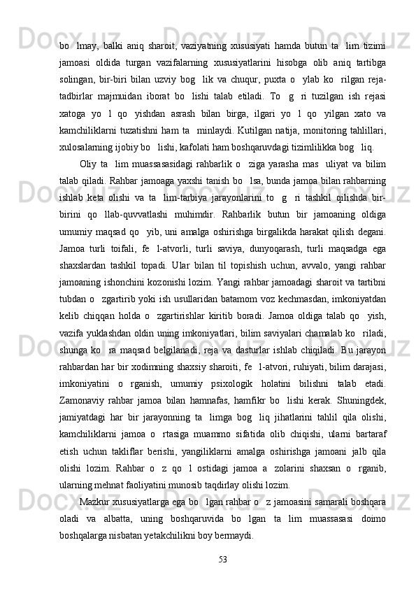 bo lmay,   balki   aniq   sharoit,   vaziyatning   xususiyati   hamda   butun   ta lim   tizimi 
jamoasi   oldida   turgan   vazifalarning   xususiyatlarini   hisobga   olib   aniq   tartibga
solingan,   bir-biri   bilan   uzviy   bog lik   va   chuqur,   puxta   o ylab   ko rilgan   reja-	
  
tadbirlar   majmuidan   iborat   bo lishi   talab   etiladi.   To g ri   tuzilgan   ish   rejasi	
  
xatoga   yo l   qo yishdan   asrash   bilan   birga,   ilgari   yo l   qo yilgan   xato   va	
   
kamchiliklarni   tuzatishni   ham   ta minlaydi.   Kutilgan   natija,   monitoring   tahlillari,	

xulosalarning ijobiy bo lishi, kafolati ham boshqaruvdagi tizimlilikka bog liq.	
 
Oliy   ta lim   muassasasidagi   rahbarlik   o ziga   yarasha   mas uliyat   va   bilim	
  
talab qiladi. Rahbar jamoaga yaxshi tanish bo lsa, bunda jamoa bilan rahbarning	

ishlab   keta   olishi   va   ta lim-tarbiya   jarayonlarini   to g ri   tashkil   qilishda   bir-	
  
birini   qo llab-quvvatlashi   muhimdir.   Rahbarlik   butun   bir   jamoaning   oldiga	

umumiy   maqsad   qo yib,   uni   amalga   oshirishga   birgalikda   harakat   qilish   degani.	

Jamoa   turli   toifali,   fe l-atvorli,   turli   saviya,   dunyoqarash,   turli   maqsadga   ega	

shaxslardan   tashkil   topadi.   Ular   bilan   til   topishish   uchun,   avvalo,   yangi   rahbar
jamoaning ishonchini kozonishi lozim. Yangi rahbar jamoadagi sharoit va tartibni
tubdan o zgartirib yoki  ish usullaridan batamom voz kechmasdan, imkoniyatdan	

kelib   chiqqan   holda   o zgartirishlar   kiritib   boradi.   Jamoa   oldiga   talab   qo yish,	
 
vazifa yuklashdan oldin uning imkoniyatlari, bilim saviyalari chamalab ko riladi,	

shunga   ko ra   maqsad   belgilanadi,   reja   va   dasturlar   ishlab   chiqiladi.   Bu   jarayon	

rahbardan har bir xodimning shaxsiy sharoiti, fe l-atvori, ruhiyati, bilim darajasi,	

imkoniyatini   o rganish,   umumiy   psixologik   holatini   bilishni   talab   etadi.	

Zamonaviy   rahbar   jamoa   bilan   hamnafas,   hamfikr   bo lishi   kerak.   Shuningdek,	

jamiyatdagi   har   bir   jarayonning   ta limga   bog liq   jihatlarini   tahlil   qila   olishi,	
 
kamchiliklarni   jamoa   o rtasiga   muammo   sifa	
 tida   olib   chiqishi,   ularni   bartaraf
etish   uchun   takliflar   berishi,   yangiliklarni   amalga   oshi rishga   jamoani   jalb   qila
olishi   lozim.   Rahbar   o z   qo l   ostidagi   jamoa   a zolarini   shaxsan   o rganib,
   
ularning mehnat faoliyatini munosib taqdirlay olishi lozim.
Mazkur xususiyatlarga ega bo lgan rahbar o z jamoasini samarali boshqara	
 
oladi   va   albatta,   uning   boshqaruvida   bo lgan   ta lim   muassasasi   doimo	
 
boshqalarga nisbatan yetakchilikni boy bermaydi.
53 