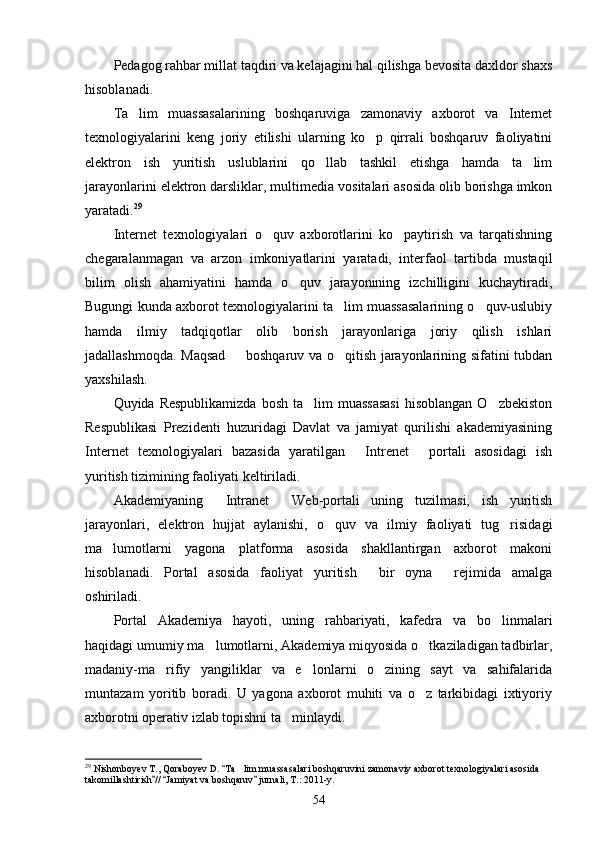 Pedagog rahbar millat taqdiri va kelajagini hal qilishga bevosita daxldor shaxs
hisoblanadi.
Ta lim   muassasalarining   boshqaruviga   zamonaviy   axborot   va   Internet
texnologiyalarini   keng   joriy   etilishi   ularning   ko p   qirrali   boshqaruv   faoliyatini	

elektron   ish   yuritish   uslublarini   qo llab   tashkil   etishga   hamda   ta lim	
 
jarayonlarini elektron darsliklar, mul timedia vositalari asosida olib borishga imkon
yaratadi. 29
Internet   texnologiyalari   o quv   axborotlarini   ko paytirish   va   tarqatishning	
 
chegaralanmagan   va   arzon   imkoniyatlarini   yaratadi,   interfaol   tartibda   mustaqil
bilim   olish   ahamiyatini   hamda   o quv   jarayonining   izchilligini   kuchaytiradi,	

Bugungi kunda axborot texnologiyalarini ta lim muassasalarining o quv-uslubiy	
 
hamda   ilmiy   tadqiqotlar   olib   borish   jarayonlariga   joriy   qilish   ishlari
jadallashmoqda. Maqsad   boshqaruv va o qitish jarayonlarining sifatini tubdan	
 
yaxshilash.
Quyida Respublikamizda  bosh  ta lim  muassasasi  hisoblangan  O zbekiston	
 
Respublikasi   Prezidenti   huzuridagi   Davlat   va   jamiyat   qurilishi   akademiyasining
Internet   texnologiyala ri   bazasida   yaratilgan   Intrenet   portali   asosidagi   ish	
 
yuritish tizimining faoliyati keltiriladi.
Akademiyaning   Intranet   Web-portali   uning   tuzilmasi,   ish   yuritish	
 
jarayonlari,   elek tron   hujjat   aylanishi,   o quv   va   ilmiy   faoliyati   tug risidagi	
 
ma lumotlarni   yagona   platforma   asosida   shakllantirgan   axborot   makoni	

hisoblanadi.   Portal   asosida   faoliyat   yuritish   bir   oyna   rejimida   amalga	
 
oshiriladi.
Portal   Akademiya   hayoti,   uning   rahbariyati,   kafedra   va   bo linmalari	

haqidagi umumiy ma lumotlarni, Akademiya miqyosida o tkaziladigan tadbirlar,	
 
madaniy-ma rifiy   yangiliklar   va   e lonlarni   o zining   sayt   va   sahifalarida	
  
muntazam   yoritib   boradi.   U   yagona   axborot   muhiti   va   o z   tarkibidagi   ixtiyoriy	

axborotni operativ izlab topishni ta minlaydi.	

29
 Nishonboyev T., Qoraboyev D.  Ta lim muassasalari boshqaruvini zamonaviy axborot texnologiyalari asosida 	
	
takomillashtirish //  Jamiyat va boshqaruv  jurnali, T.: 2011-y.	
  
54 