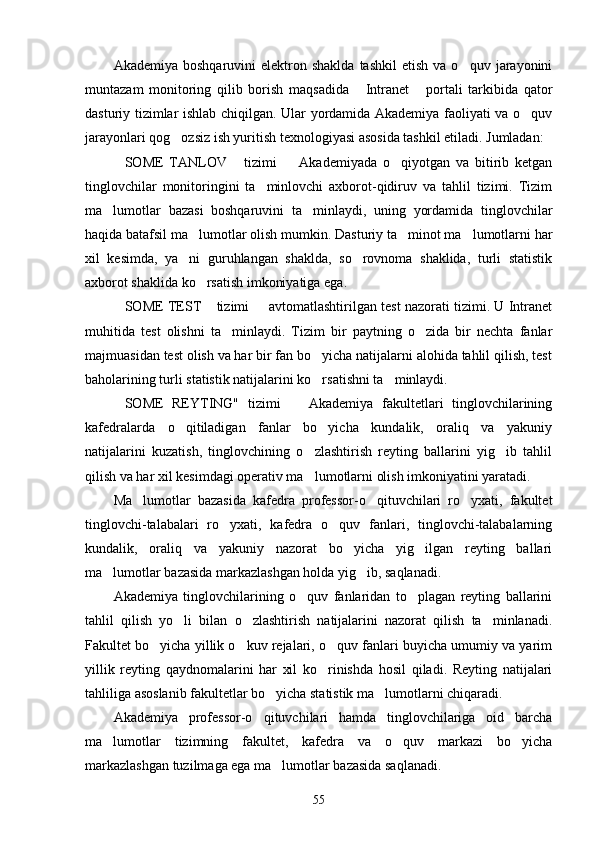 Akademiya  boshqaruvini  elektron  shaklda   tashkil  etish   va  o quv  jarayonini
muntazam   moni toring   qilib   borish   maqsadida   Intranet   portali   tarkibida   qator	
 
dasturiy tizimlar ish lab chiqilgan. Ular yordamida Akademiya faoliyati va o quv	

jarayonlari qog ozsiz ish yuritish texnologiyasi asosida tashkil etiladi. Jumladan:	

SOME   TANLOV   tizimi     Akademiyada   o qiyotgan   va   bitirib   ketgan	
   
tinglovchilar   monitoringini   ta minlovchi   axborot-qidiruv   va   tahlil   tizimi.   Tizim	

ma lumotlar   bazasi   boshqaruvini   ta minlaydi,   uning   yordamida   tinglovchilar	
 
haqida batafsil ma lumotlar olish mum	
 kin. Dasturiy ta minot ma lumotlarni har	 
xil   kesimda,   ya ni   guruhlangan   shaklda,   so rovnoma   shaklida,   turli   statistik	
 
axborot shaklida ko rsatish imkoniyatiga ega.	

SOME TEST  tizimi   avtomatlashtirilgan test nazorati tizimi. U Intranet	
  
muhitida   test   olishni   ta minlaydi.   Tizim   bir   paytning   o zida   bir   nechta   fanlar	
 
majmuasidan test olish va har bir fan bo yicha natijalarni alohida tahlil qilish, test	

baholarining turli statistik natijalarini ko rsatishni ta minlaydi.
 
SOME   REYTING"   tizimi     Akademiya   fakultetlari   tinglovchilarining	
 
kafedralarda   o qitiladigan   fanlar   bo yicha   kundalik,   oraliq   va   yakuniy	
 
natijalarini   kuzatish,   tinglovchining   o zlashtirish   reyting   ballarini   yig ib   tahlil	
 
qilish va har xil kesimdagi operativ ma lumotlarni olish imkoniyatini yaratadi.

Ma lumotlar   bazasida   kafedra   professor-o qituvchilari   ro yxati,   fakultet	
  
tinglovchi-talabalari   ro yxati,   kafedra   o quv   fanlari,   tinglovchi-talabalarning	
 
kundalik,   oraliq   va   yakuniy   nazorat   bo yicha   yig ilgan   reyting   ballari	
 
ma lumotlar bazasida markazlashgan holda yig ib, saqlanadi.	
 
Akademiya   tinglovchilarining   o quv   fanlaridan   to plagan   reyting   ballarini	
 
tahlil   qilish   yo li   bilan   o zlashtirish   natijalarini   nazorat   qilish   ta minlanadi.	
  
Fakultet bo yicha yillik o kuv rejalari, o quv fanlari buyicha umumiy va yarim	
  
yillik   reyting   qaydnomalarini   har   xil   ko rinishda   hosil   qiladi.   Reyting   natijalari	

tahliliga asoslanib fakultetlar bo yicha statistik ma lumotlarni chiqaradi.	
 
Akademiya   professor-o qituvchilari   hamda   tinglovchilariga   oid   barcha	

ma lumotlar   tizimning   fakultet,   kafedra   va   o quv   markazi   bo yicha	
  
markazlashgan tuzilmaga ega ma lumotlar bazasida saqlanadi.	

55 