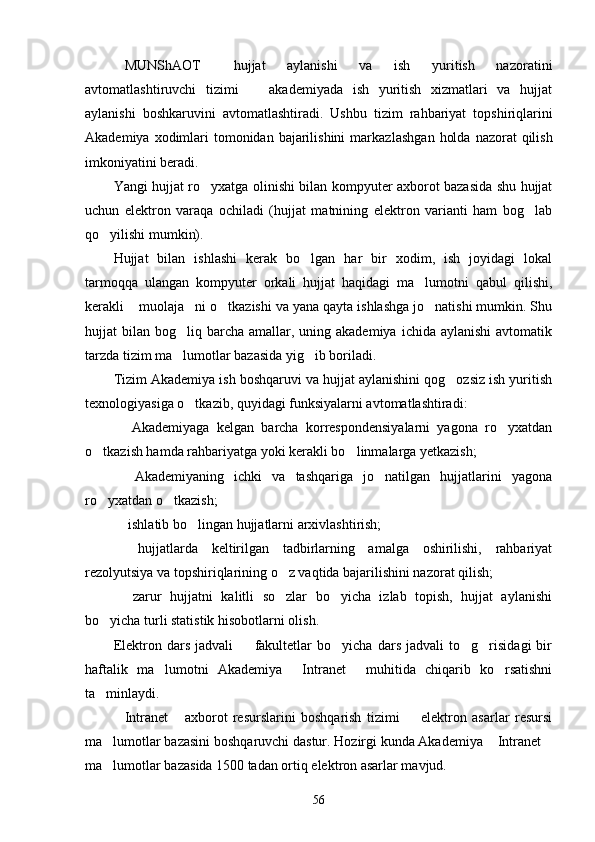 MUNShAOT   hujjat   aylanishi   va   ish   yuritish   nazoratini 
avtomatlashtiruvchi   tizimi     akademiyada   ish   yuritish   xizmatlari   va   hujjat	

aylanishi   boshkaruvini   avtomatlashtiradi.   Ush bu   tizim   rahbariyat   topshiriqlarini
Akademiya xodimlari  tomonidan  bajarilishini  markaz lashgan  holda  nazorat  qilish
imkoniyatini beradi.
Yangi hujjat ro yxatga olinishi bilan kompyuter axborot bazasida shu hujjat	

uchun   elek tron   varaqa   ochiladi   (hujjat   matnining   elektron   varianti   ham   bog lab	

qo yilishi mumkin).	

Hujjat   bilan   ishlashi   kerak   bo lgan   har   bir   xodim,   ish   joyidagi   lokal	

tarmoqqa   ulangan   kompyuter   orkali   hujjat   haqidagi   ma lumotni   qabul   qilishi,	

kerakli  muolaja ni o tkazishi va yana qayta ishlashga jo natishi mumkin. Shu	
   
hujjat  bilan  bog liq barcha  amallar,  uning akademiya  ichida  aylanishi  avtomatik	

tarzda tizim ma lumotlar bazasida yig ib boriladi.
 
Tizim Akademiya ish boshqaruvi va hujjat aylanishini qog ozsiz ish yuritish	

texnologiyasiga o tkazib, quyidagi funksiyalarni avtomatlashtiradi:	

  Akademiyaga   kelgan   barcha   korrespondensiyalarni   yagona   ro yxatdan	
 
o tkazish hamda rahbariyatga yoki kerakli bo linmalarga yetkazish;	
 
  Akademiyaning   ichki   va   tashqariga   jo natilgan   hujjatlarini   yagona	
 
ro yxatdan o tkazish;	
 
 ishlatib bo lingan hujjatlarni arxivlashtirish;	
 
  hujjatlarda   keltirilgan   tadbirlarning   amalga   oshirilishi,   rahbariyat

rezolyutsiya va topshiriqlarining o z vaqtida bajarilishini nazorat qilish;	

  zarur   hujjatni   kalitli   so zlar   bo yicha   izlab   topish,   hujjat   aylanishi	
  
bo yicha turli statistik hisobotlarni olish.	

Elektron   dars   jadvali     fakultetlar   bo yicha   dars   jadvali   to g risidagi   bir	
   
haftalik   ma lumotni   Akademiya   Intranet   muhitida   chiqarib   ko rsatishni	
   
ta minlaydi.	

Intranet   axborot   resurslarini   boshqarish   tizimi     elektron   asarlar   resursi	
  
ma lu	
 motlar bazasini boshqaruvchi dastur. Hozirgi kunda Akademiya  Intranet	 
ma lumotlar baza	
 sida 1500 tadan ortiq elektron asarlar mavjud.
56 