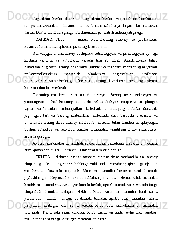 Tug ilgan   kunlar   dasturi     tug ilgan   kunlari   yaqinlashgan   hamkasblar  
ro yxatini   avvaldan   Intranet   tabrik   formasi   sahifasiga   chiqarib   ko rsatuvchi	
   
dastur. Dastur tavallud egasiga tabriknomalar jo natish imkoniyatiga ega.	

RAHBAR   TEST     rahbar   xodimlarning   shaxsiy   va   professional	
  
xususiyatlarini tahdil qiluvchi psixologik test tizimi.
Shu vaqtgacha zamonaviy boshqaruv sotsiologiyasi  va psixologiyasi  qo lga	

kiritgan   yangilik   va   yutuqlarni   yanada   targ ib   qilish,   Akademiyada   tahsil	

olayotgan   tinglovchilarning   boshqaruv   (rahbarlik)   mahorati   monitoringini   yanada
mukammallashtirish   maqsadida   Akademiya   tinglovchilari,   professor-
o qituvchilari va xodimlariga  Intranet  tarmog i vositasida psixo	
    logik xizmat
ko rsatishni ta minlaydi.
 
Tizimning   ma lumotlar   bazasi   Akademiya   Boshqaruv   sotsiologiyasi   va	
 
psixologiyasi   kafedrasining   bir   necha   yillik   faoliyati   natijasida   to plangan	
 
tajriba   va   bilimlari,   imkoniyatlari,   kafedrada   o qitilayotgan   fanlar   doirasida	

yig ilgan   test   va   trening   materiallari,   kafedrada   dars   beruvchi   professor   va	

o qituvchilarning   ilmiy-amaliy   salohiyati,   kafed	
 ra   bilan   hamkorlik   qilayotgan
boshqa   sotsiolog   va   psixolog   olimlar   tomonidan   yaratilgan   ilmiy   ishlanmalar
asosida qurilgan.
Axborot   materiallarini   sahifada   joylashtirish,   psixologik   testlarni   o tkazish,	

savol-javob forumlari  Intranet  Platformasida olib boriladi.	
 
EKITOB   elektron   asarlar   axborot   qidiruv   tizim   yordamida   an anaviy	
  
chop   etilgan   kitobning   matni   boblarga   yoki   undan   maydaroq   qismlarga   ajratilib
ma lumotlar   bazasida   saqlanadi.   Matn   ma lumotlar   bazasiga   html   formatda	
 
joylashtirilgan.   Keyinchalik,   tizimni   ishlatish   jarayonida,   eletron   kitob   matnidan
kerakli ma lumot mundarija yordamida tanlab, ajratib olinadi va tizim sahifasiga	

chiqariladi.   Bundan   tashqari,   elektron   kitob   zarur   ma lumotni   kalit   so z	
 
yordamida   izlash   dasturi   yordamida   bazadan   ajratib   olish   mumkin.   Izlash	
 
jarayonida   kiritilgan   kalit   so z,   eletron   kitob   bobi   sarlavhalari   va   matnidan	

qidiriladi.   Tizim   sahifasiga   elektron   kitob   matni   va   unda   joylashgan   suratlar-
ma lumotlar bazasiga kiritilgan formatda chiqaradi.	

57 
