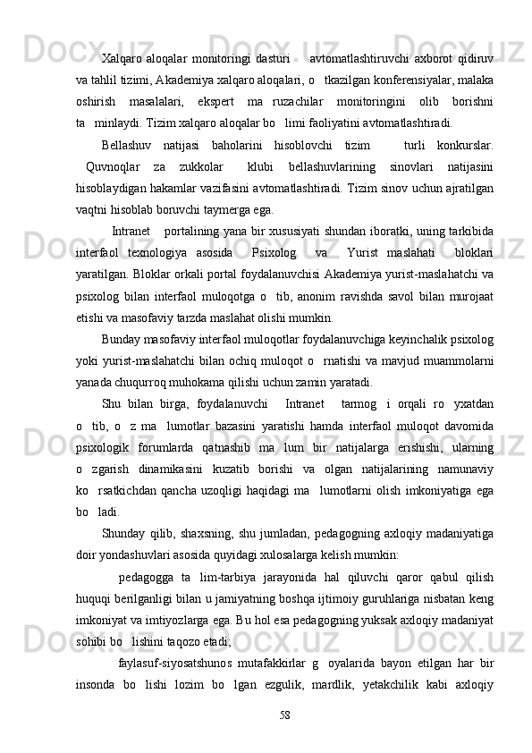 Xalqaro   aloqalar   monitoringi   dasturi     avtomatlashtiruvchi   axborot   qidiruv
va tahlil tizimi, Akademiya xalqaro aloqalari, o tkazilgan konferensiyalar, malaka	

oshirish   masalalari,   ekspert   ma ruzachilar   monitoringini   olib   borishni	

ta minlaydi. Tizim xalqaro aloqalar bo limi faoliyatini avtomatlashtiradi.	
 
Bellashuv   natijasi   baholarini   hisoblovchi   tizim     turli   konkurslar.	

Quvnoqlar   za   zukkolar   klubi   bellashuvlarining   sinovlari   natijasini	
 
hisoblaydigan hakamlar vazifasini avtomatlashtiradi. Tizim sinov uchun ajratilgan
vaqtni hisoblab boruvchi taymerga ega.
Intranet  portalining yana bir xususiyati  shundan iboratki, uning tarkibida	
 
interfaol   texnologiya   asosida   Psixolog   va   Yurist   maslahati   bloklari	
   
yaratilgan. Bloklar orkali portal foydalanuvchisi Akademiya yurist-maslahatchi va
psixolog   bilan   interfaol   muloqotga   o tib,   anonim   ravishda   savol   bilan   murojaat	

etishi va masofaviy tarzda maslahat olishi mumkin.
Bunday masofaviy interfaol muloqotlar foydalanuvchiga keyinchalik psixolog
yoki  yurist-maslahatchi  bilan  ochiq muloqot  o rnatishi   va  mavjud muammolarni	

yanada chuqurroq muhokama qilishi uchun zamin yaratadi.
Shu   bilan   birga,   foydalanuvchi   Intranet   tarmog i   orqali   ro yxatdan	
   
o tib,   o z   ma lumot	
   lar   bazasini   yaratishi   hamda   interfaol   muloqot   davomida
psixologik   forumlarda   qatnashib   ma lum   bir   natijalarga   erishishi,   ularning	

o zgarish   dinamikasini   kuzatib   borishi   va   olgan   natijalarining   namunaviy	

ko rsatkichdan   qancha   uzoqligi   haqidagi   ma lumotlarni   olish   imkoniyatiga   ega
 
bo ladi.

Shunday   qilib,   shaxsning,   shu   jumladan,   pedagogning   axloqiy   madaniyatiga
doir yondashuvlari asosida quyidagi xulosalarga kelish mumkin:
  pedagogga   ta lim-tarbiya   jarayonida   hal   qiluvchi   qaror   qabul   qilish	
 
huquqi berilganligi bilan u jamiyatning boshqa ijtimoiy guruhlariga nisbatan keng
imkoniyat va imtiyozlarga ega. Bu hol esa pedagogning yuksak axloqiy madaniyat
sohibi bo lishini taqozo etadi;	

  faylasuf-siyosatshunos   mutafakkirlar   g oyalarida   bayon   etilgan   har   bir	
 
insonda   bo lishi   lozim   bo lgan   ezgulik,   mardlik,   yetakchilik   kabi   axloqiy	
 
58 