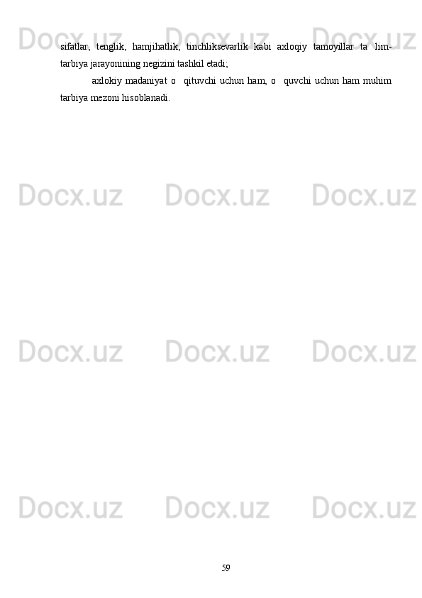 sifatlar,   tenglik,   hamjihatlik,   tinchliksevarlik   kabi   axloqiy   tamoyillar   ta lim-
tarbiya jarayonining negizini tashkil etadi;
  axlokiy   madaniyat   o qituvchi   uchun   ham,   o quvchi   uchun   ham   muhim	
  
tarbiya mezoni hisoblanadi.
59 