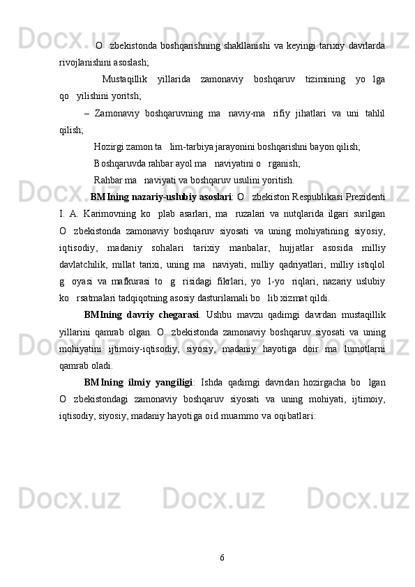   O zbekistonda   boshqarishning   shakllanishi   va   keyingi   tarixiy   davrlarda 
rivojlanishini asoslash;
  Mustaqillik   yillarida   zamonaviy   boshqaruv   tizimining   yo lga
 
qo yilishini yoritsh;	

–   Zamonaviy   boshqaruvning   ma naviy-ma rifiy   jihatlari   va   uni   tahlil	
 
qilish; 
 Hozirgi zamon ta lim-tarbiya jarayonini boshqarishni bayon qilish;	
 
 Boshqaruvda rahbar ayol ma naviyatini o rganish; 
  
 Rahbar ma naviyati va boshqaruv usulini yoritish.
 
BMIning nazariy-uslubiy asoslari : O zbekiston Respublikasi Prezidenti	

I.   A.   Karimovning   ko plab   asarlari,   ma ruzalari   va   nutqlarida   ilgari   surilgan	
 
O zbekistonda   zamonaviy   boshqaruv   siyosati   va   uning   mohiyati	
 ning   siyosiy,
iqtisodiy,   madaniy   sohalar i   tarixiy   manbalar,   hujjatlar   asosida   milliy
davlatchilik,   millat   tarixi,   uning   ma naviyati,   milliy   qadriyatlari,   milliy   istiqlol	

g oyasi   va   mafkurasi   to g risidagi   fikrlari,   yo l-yo riqlari,   nazariy   uslubiy	
    
ko rsatmalari tadqiqotning asosiy dasturilamali bo lib xizmat qildi.
 
BMIning   davriy   chegarasi .   Ushbu   mavzu   qadimgi   davrdan   mustaqillik
yillarini   qamrab   olgan.   O zbekistonda   zamonaviy   boshqaruv   siyosati   va   uning	

mohiyati ni   ijtimoiy-iqtisodiy,   siyosiy,   madaniy   hayotiga   doir   ma lumotlarni	

qamrab oladi.
BMIning   ilmiy   yangiligi :   Ishda   qadimgi   davridan   hozirgacha   bo lgan	

O zbekistondagi   zamonaviy   boshqaruv   siyosati   va   uning   mohiyati,	
   ijtimoiy,
iqtisodiy, siyosiy, madaniy  hayoti ga oid  muammo va oqibatlar i: 
6 