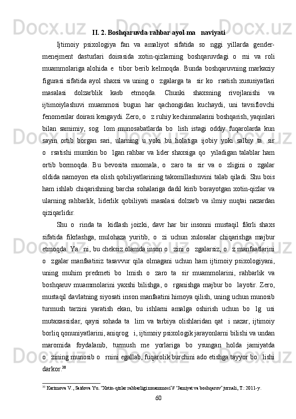 II. 2. Boshqaruvda rahbar ayol ma naviyati
Ijtimoiy   psixologiya   fan   va   amaliyot   sifatida   so nggi   yillarda   gender-	

menejment   dasturlari   doirasida   xotin-qizlarning   boshqaruvdagi   o rni   va   roli	

muammolariga   alohida   e tibor   berib   kelmoqda.   Bunda   boshqaruvning   markaziy	

figurasi  sifa tida  ayol   shaxsi   va  uning  o zgalarga  ta sir  ko rsatish   xususiyatlari	
  
masalasi   dolzarblik   kasb   etmoqda.   Chunki   shaxsning   rivojlanishi   va
ijtimoiylashuvi   muammosi   bugun   har   qachongidan   kuchaydi,   uni   tavsiflovchi
fenomenlar doirasi kengaydi. Zero, o z ruhiy kechinmalarini boshqarish, yaqinlari	

bilan   samimiy,   sog lom   munosabatlarda   bo lish   istagi   oddiy   fuqarolarda   kun	
 
sayin   ortib   borgan   sari,   ularning   u   yoki   bu   holatiga   ijobiy   yoki   salbiy   ta sir	

o rsatishi   mumkin   bo lgan   rahbar   va   lider   shaxsiga   qo yiladigan   talablar   ham	
  
ortib   bormoqda.   Bu   bevosita   muomala,   o zaro   ta sir   va   o zligini   o zgalar	
   
oldida namoyon eta olish qobiliyatlarining takomillashuvini talab qiladi. Shu bois
ham ishlab chiqarishning barcha sohalariga dadil kirib borayotgan xotin-qizlar va
ularning   rahbarlik,   liderlik   qobiliyati   masalasi   dolzarb   va   ilmiy   nuqtai   nazardan
qiziqarlidir.
Shu   o rinda   ta kidlash   joizki,   davr   har   bir   insonni   mustaqil   fikrli   shaxs	
 
sifatida   fikrlashga,   mulohaza   yuritib,   o zi   uchun   xulosalar   chiqarishga   majbur	

etmoqda. Ya ni, bu cheksiz olamda inson o zini o zgalarsiz, o z manfaatlarini	
   
o zgalar   manfaatisiz   tasavvur   qila   olmagani   uchun   ham   ijtimoiy   psixologiyani,	

uning   muhim   predmeti   bo lmish   o zaro   ta sir   muammolarini,   rahbarlik   va	
  
boshqaruv  muammolarini  yaxshi  bilishga,  o rganishga   majbur  bo layotir.  Zero,	
 
mustaqil davlatning siyosati inson manfaatini himoya qilish, uning uchun munosib
turmush   tarzini   yaratish   ekan,   bu   ishlarni   amalga   oshirish   uchun   bo lg usi	
 
mutaxassislar,   qaysi   sohada   ta lim   va   tarbiya   olishlaridan   qat i   nazar,   ijtimoiy	
 
borliq qonuniyatlarini, aniqrog i, ijtimoiy psixolo
 gik jarayonlarni bilishi va undan
maromida   foydalanib,   turmush   me yorlariga   bo ysungan   holda   jamiyatda	
 
o zining munosib o rnini egallab, fuqarolik burchini ado etishga tayyor bo lishi	
  
darkor. 30
30
 Karimova V., Saidova Yu.  Xotin-qizlar rahbarligi muammosi //  Jamiyat va boshqaruv  jurnali, T.: 2011-y.	
   
60 