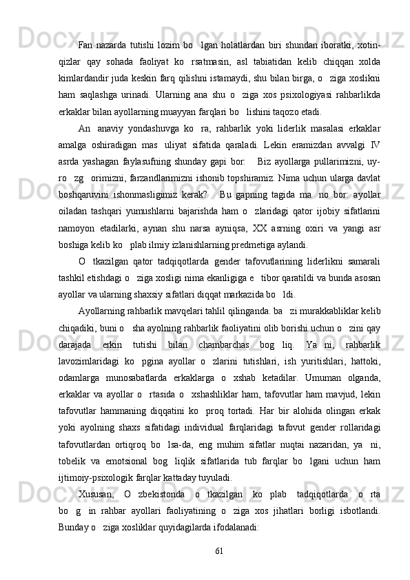 Fan   nazarda   tutishi   lozim   bo lgan   holatlardan   biri   shundan   iboratki,   xotin-
qizlar   qay   sohada   faoliyat   ko rsatmasin,   asl   tabiatidan   kelib   chiqqan   xolda	

kimlardandir juda keskin farq qilishni istamaydi, shu bilan birga, o ziga xoslikni	

ham   saqlashga   urinadi.   Ularning   ana   shu   o ziga   xos   psixologiyasi   rahbarlikda	

erkaklar bilan ayollarning muayyan farqlari bo lishini taqozo etadi.

An anaviy   yondashuvga   ko ra,   rahbarlik   yoki   liderlik   masalasi   erkaklar	
 
amalga   oshiradigan   mas uliyat   sifatida   qaraladi.   Lekin   eramizdan   avvalgi   IV	

asrda   yashagan   faylasufning   shunday   gapi   bor:   Biz   ayollarga   pullarimizni,   uy-	

ro zg orimizni, farzandlarimizni ishonib topshiramiz. Nima uchun ularga davlat	
 
boshqaruvini   ishonmasligimiz   kerak?   Bu   gapning   tagida   ma no   bor:   ayollar	
 
oiladan   tashqari   yumushlarni   bajarishda   ham   o zlaridagi   qator   ijobiy   sifatlarini	

namoyon   etadilarki,   aynan   shu   narsa   ayniqsa,   XX   asrning   oxiri   va   yangi   asr
boshiga kelib ko plab ilmiy izlanishlarning predmetiga aylandi.	

O tkazilgan   qator   tadqiqotlarda   gender   tafovutlarining   liderlikni   samarali	

tashkil etishdagi o ziga xosligi nima ekanligiga e tibor qaratildi va bunda asosan	
 
ayollar va ularning shaxsiy sifatlari diqqat markazida bo ldi.	

Ayollarning rahbarlik mavqelari tahlil qilinganda. ba zi murakkabliklar ke
 lib
chiqadiki, buni o sha ayolning rahbarlik faoliyatini olib borishi uchun o zini qay	
 
darajada   erkin   tutishi   bilan   chambarchas   bog liq.   Ya ni,   rahbarlik	
 
lavozimlaridagi   ko pgina   ayollar   o zlarini   tutishlari,   ish   yuritishlari,   hattoki,	
 
odamlarga   munosabatlarda   erkaklarga   o xshab   ketadilar.   Umuman   olganda,	

erkaklar   va   ayollar   o rtasida   o xshashliklar   ham,   tafovutlar   ham   mavjud,   lekin	
 
tafovutlar   hammaning   diqqatini   ko proq   tortadi.   Har   bir   alohida   olingan   erkak	

yoki   ayolning   shaxs   sifatidagi   indivi dual   farqlaridagi   tafovut   gender   rollaridagi
tafovutlardan   ortiqroq   bo lsa-da,   eng   muhim   sifatlar   nuqtai   nazaridan,   ya ni,	
 
tobelik   va   emotsional   bog liqlik   sifatlarida   tub   farqlar   bo lgani   uchun   ham	
 
ijtimoiy-psixologik farqlar kattaday tuyuladi.
Xususan,   O zbekistonda   o tkazilgan   ko plab   tadqiqotlarda   o rta	
   
bo g in   rahbar   ayollari   faoliyatining   o ziga   xos   jihatlari   borligi   isbotlandi.	
  
Bunday o ziga xosliklar quyidagilarda ifodalanadi:	

61 