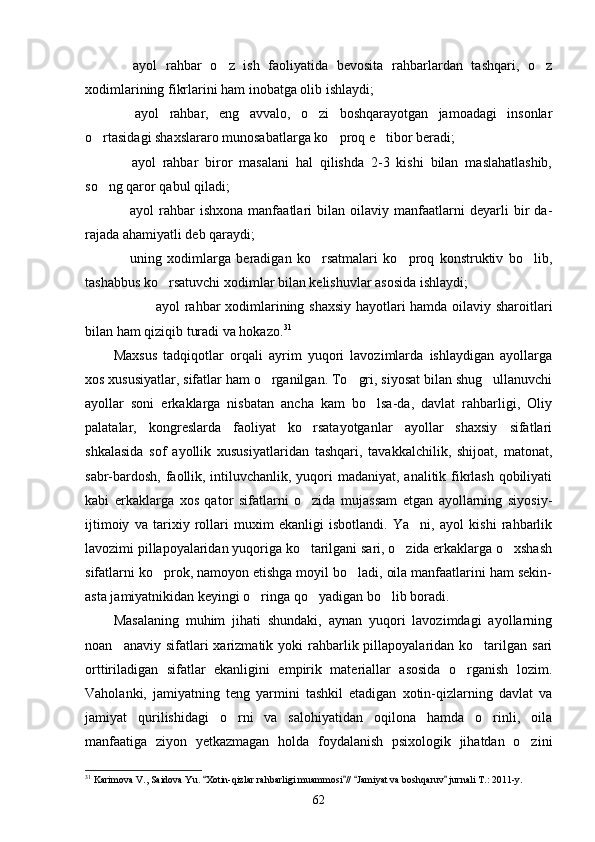   ayol   rahbar   o z   ish   faoliyatida   bevosita   rahbarlardan   tashqari,   o z  
xodimlarining fikrlarini ham inobatga olib ishlaydi;
  ayol   rahbar,   eng   avvalo,   o zi   boshqarayotgan   jamoadagi   insonlar
 
o rtasidagi shaxslararo munosabatlarga ko proq e tibor beradi;	
  
  ayol   rahbar   biror   masalani   hal   qilishda   2-3   kishi   bilan   maslahatlashib,	

so ng qaror qabul qiladi;	

  ayol   rahbar   ishxona   manfaatlari   bilan   oilaviy   manfaatlarni   deyarli   bir   da	
 -
rajada ahamiyatli deb qaraydi;
  uning   xodimlarga   beradigan   ko rsatmalari   ko proq   konstruktiv   bo lib,
   
tashabbus ko rsatuvchi xodimlar bilan kelishuvlar asosida ishlaydi;	

 	
 ayol rahbar xodimlarining shaxsiy hayotlari hamda oilaviy sharoitlari
bilan ham qiziqib turadi va hokazo. 31
Maxsus   tadqiqotlar   orqali   ayrim   yuqori   lavozimlarda   ishlaydigan   ayollarga
xos xususiyatlar, sifatlar ham o rganilgan. To gri, siyosat bilan shug ullanuvchi	
  
ayollar   soni   erkaklarga   nisbatan   ancha   kam   bo lsa-da,   davlat   rahbarligi,   Oliy	

palatalar,   kongreslarda   faoliyat   ko rsatayotganlar   ayollar   shaxsiy   sifatlari	

shkalasida   sof   ayollik   xususiyatlaridan   tashqari,   tavakkalchilik,   shijoat,   matonat,
sabr-bardosh, faollik, intiluvchanlik, yuqori madaniyat, analitik fikrlash qobiliyati
kabi   erkaklarga   xos   qator   sifatlarni   o zida   mujassam   etgan   ayollarning   siyosiy-

ijtimoiy   va   tarixiy   rollari   muxim   ekanligi   isbotlandi.   Ya ni,   ayol   kishi   rahbarlik	

lavozimi pillapoyalaridan yuqoriga ko tarilgani sari, o zida erkaklarga o xshash	
  
sifatlarni ko prok, namoyon etishga moyil bo ladi, oila manfaatlarini ham sekin-	
 
asta jamiyatnikidan keyingi o ringa qo yadigan bo lib boradi.	
  
Masalaning   muhim   jihati   shundaki,   aynan   yuqori   lavozimdagi   ayollarning
noan anaviy  sifatlari   xarizmatik yoki   rahbarlik pillapoyalaridan  ko tarilgan  sari	
 
orttiriladigan   sifatlar   ekanligini   empirik   materiallar   asosida   o rganish   lozim.	

Vaholanki,   jamiyatning   teng   yarmini   tashkil   etadigan   xotin-qizlarning   davlat   va
jamiyat   qurilishidagi   o rni   va   salohiyatidan   oqilona   hamda   o rinli,   oila	
 
manfaatiga   ziyon   yetkazmagan   holda   foydalanish   psixologik   jihatdan   o zini	

31
 Karimova V., Saidova Yu.  Xotin-qizlar rahbarligi muammosi //  Jamiyat va boshqaruv  jurnali T.: 2011-y.	
   
62 