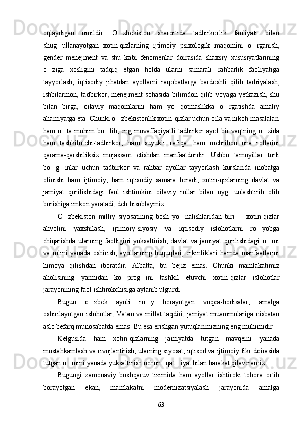 oqlaydigan   omildir.   O zbekiston   sharoitida   tadbirkorlik   faoliyati   bilan
shug ullanayotgan   xotin-qizlarning   ijtimoiy   psixologik   maqomini   o rganish,	
 
gender   menejment   va   shu   kabi   fenomenlar   doirasida   shaxsiy   xususiyatlarining
o ziga   xosligini   tadqiq   etgan   holda   ularni   samarali   rahbarlik   faoliyatiga	

tayyorlash,   iqtisodiy   jihatdan   ayollarni   raqobatlarga   bardoshli   qilib   tarbiyalash,
ishbilarmon, tadbirkor,  menejment   sohasida  bilimdon qilib  voyaga  yetkazish,  shu
bilan   birga,   oilaviy   maqomlarini   ham   yo qotmaslikka   o rgatishda   amaliy	
 
ahamiyatga eta. Chunki o zbekistonlik xotin-qizlar uchun oila va nikoh masalalari	

ham o ta muhim bo lib, eng muvaffaqiyatli tadbirkor  ayol  bir vaqtning o zida	
  
ham   tashkilotchi-tadbirkor,   ham   suyukli   rafiqa,   ham   mehribon   ona   rollarini
qarama-qarshiliksiz   mujassam   etishdan   manfaatdordir.   Ushbu   tamoyillar   turli
bo g inlar   uchun   tadbirkor   va   rahbar   ayollar   tayyorlash   kurslarida   inobatga	
 
olinishi   ham   ijtimoiy,   ham   iqtisodiy   samara   beradi,   xotin-qizlarning   davlat   va
jamiyat   qurilishidagi   faol   ishtirokini   oilaviy   rollar   bilan   uyg unlashtirib   olib	

borishiga imkon yaratadi, deb hisoblaymiz.
O zbekiston   milliy   siyosatining   bosh   yo nalishlaridan   biri     xotin-qizlar	
  
ahvolini   yaxshilash,   ijtimoiy-siyosiy   va   iqtisodiy   islohotlarni   ro yobga	

chiqarishda   ularning   faolligini   yuksaltirish,   davlat   va   jamiyat   qurilishidagi   o rni	

va   rolini   yanada   oshirish,   ayollarning   huquqlari,   erkinliklari   hamda   manfaatlarini
himoya   qilishdan   iboratdir.   Albatta,   bu   bejiz   emas.   Chunki   mamlakatimiz
aholisining   yarmidan   ko prog ini   tashkil   etuvchi   xotin-qizlar   islohotlar	
 
jarayonining faol ishtirokchisiga aylanib ulgurdi.
Bugun   o zbek   ayoli   ro y   berayotgan   voqea-hodisalar,   amalga	
 
oshirilayotgan islohotlar, Va tan va millat taqdiri, jamiyat  muammolariga nisbatan
aslo befarq munosabatda emas. Bu esa erishgan yutuqlarimizning eng muhimidir.
Kelgusida   ham   xotin-qizlarning   jamiyatda   tutgan   mavqeini   yanada
mustahkamlash va rivojlantirish, ularning siyosat, iqtisod va ijtimoiy fikr doirasida
tutgan o rnini yanada yuksaltirish uchun   qat iyat bilan harakat qilaveramiz.	
 
Bugungi   zamonaviy   boshqaruv   tizimida   ham   ayollar   ishtiroki   tobora   ortib
borayotgan   ekan,   mamlakatni   modernizatsiyalash   jarayonida   amalga
63 