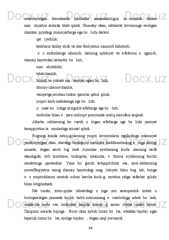 oshirilayotgan   demokratik   islohotlar   samaradorligini   ta minlash   rahbar
mas uliyatini   alohida   talab   qiladi.   Shunday   ekan,   rahbarlik   lavozimiga   erishgan	

shaxslar quyidagi xususiyatlarga ega bo lishi darkor:	

 qat iyatlilik;	
 
 kadrlarni tanlay olish va ular faoliyatini munosib baholash;

  o z   xodimlariga   ishonish,   ularning   qobiliyat   va   sifatlarini   o rganish,
  
shaxsiy hayotidan xabardor bo lish;	

 mas uliytalilik;	
 
 talabchanlik;

 bilimli va yuksak ma naviyat egasi bo lish; 
  
 doimiy izlanuvchanlik;

 vaziyatga javoban tezkor qarorlar qabul qilish;

 yuqori kasb malakasiga ega bo lish; 
 
 o rnak bo lishga arzigulik sifatlarga ega bo lish; 
   
 xodimlar bilan o zaro muloqot jarayonida oraliq masofani saqlash. 
 
Albatta,   rahbarning   ko rsatib   o tilgan   sifatlarga   ega   bo lishi   jamiyat	
  
taraqqiyotini ta minlashga xizmat qiladi.	

Bugungi   kunda   xotin-qizlarning   yuqori   lavozimlarni   egallashiga   imkoniyat
yaratilayotgan ekan, ulardagi boshqaruv mahorati shakllanishining o ziga xosligi	

nimada,   degan   savol   tug iladi   Ayrimlar   ayollarning   kuchi   ularning   zaifa	

ekanligida,   deb   hisoblasa,   boshqalar,   aksincha,   e tiborni   ayollarning   kuchli	

xarakteriga   qaratadilar.   Yana   bir   guruh   tadqiqotchilar   esa,   ayol-rahbarning
muvaffaqiyatini   uning   shaxsiy   hayotidagi   mag lubiyati   bilan   bog lab,   bunga	
 
o z   yuqotishlarini   unutish   uchun   barcha   kuch-g ayratini   ishga   safarbar   qilishi	
 
bilan belgilashadi.
Ma lumki,   xotin-qizlar   tabiatidagi   o ziga   xos   saranjomlik   xislati   u	
 
boshqaradigan   ja moada   kuchli   tartib-intizomning   o rnatilishiga   sabab   bo ladi,	
 
onalarcha   mehr   esa,   xodimlari   haqida   doimiy   g amxo rlikka   undab   turadi.
 
Xalqimiz orasida bejizga  Biror ishni aytish lo	
 zim bo lsa, erkakka topshir, agar	
bajarish lozim bo lsa, ayolga topshir , degan naql yurmaydi.	
 
64 