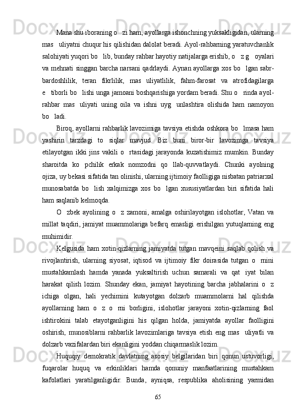 Mana shu iboraning o zi ham, ayollarga ishonchning yuksakligidan, ularning
mas uliyatni chuqur his qilishidan dalolat beradi. Ayol-rahbarning yaratuvchanlik	

salohiyati yuqori bo lib, bunday rahbar hayotiy natijalarga erishib, o z g oyalari	
  
va mehnati singgan barcha narsani qadrlaydi. Aynan ayollarga xos bo lgan sabr-	

bardoshlilik,   teran   fikrlilik,   mas uliyatlilik,   fahm-farosat   va   atrofidagilarga	

e tiborli bo lishi unga jamoani boshqarishiga yordam beradi. Shu o rinda ayol-	
  
rahbar   mas uliyati   uning   oila   va   ishni   uyg unlashtira   olishida   ham   namoyon	
 
bo ladi.	

Biroq, ayollarni rahbarlik lavozimiga tavsiya etishda oshkora bo lmasa ham	

yashirin   tarzdagi   to siqlar   mavjud.   Biz   buni   biror-bir   lavozimga   tavsiya	

etilayotgan   ikki   jins   vakili   o rtasidagi   jarayonda   kuzatishimiz   mumkin.   Bunday	

sharoitda   ko pchilik   erkak   nomzodni   qo llab-quvvatlaydi.   Chunki   ayolning	
 
ojiza, uy bekasi sifatida tan olinishi, ularning ijtimoiy faolligiga nisbatan patriarxal
munosabatda   bo lish   xalqimizga   xos   bo lgan   xususiyatlardan   biri   sifatida   hali	
 
ham saqlanib kelmoqda.
O zbek   ayolining   o z   zamoni,   amalga   oshirilayotgan   islohotlar,   Vatan   va	
 
millat  taqdiri, jamiyat muammolariga befarq emasligi erishilgan yutuqlarning eng
muhimidir.
Kelgusida   ham   xotin-qizlarning   jamiyatda   tutgan   mavqeini   saqlab   qolish   va
rivojlantirish,   ularning   siyosat,   iqtisod   va   ijtimoiy   fikr   doirasida   tutgan   o rnini	

mustahkamlash   hamda   yanada   yuksaltirish   uchun   samarali   va   qat iyat   bilan	

harakat   qilish   lozim.   Shunday   ekan,   jamiyat   hayotining   barcha   jabhalarini   o z	

ichiga   olgan,   hali   yechimini   kutayotgan   dolzarb   muammolarni   hal   qilishda
ayollarning   ham   o z   o rni   borligini,   islohotlar   jarayoni   xotin-qizlarning   faol	
 
ishtirokini   talab   etayotganligini   his   qilgan   holda,   jamiyatda   ayollar   faolligini
oshirish,   munosiblarni   rahbarlik   lavozimlariga   tavsiya   etish   eng   mas uliyatli   va	

dolzarb vazifalardan biri ekanligini yoddan chiqarmaslik lozim.
Huquqiy   demokratik   davlatning   asosiy   belgilaridan   biri   qonun   ustuvorligi,
fuqarolar   huquq   va   erkinliklari   hamda   qonuniy   manfaatlarining   mustahkam
kafolatlari   yaratilganligidir.   Bunda,   ayniqsa,   respublika   aholisining   yarmidan
65 