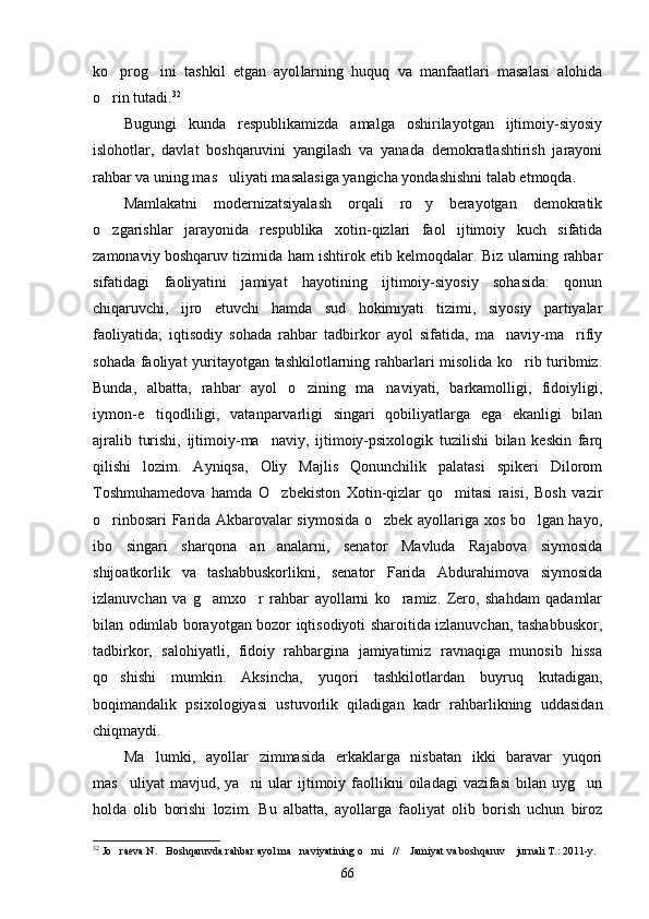 ko prog ini   tashkil   etgan   ayol  larning   huquq   va   manfaatlari   masalasi   alohida
o rin tutadi.
 32
Bugungi   kunda   respublikamizda   amalga   oshirilayotgan   ijtimoiy-siyosiy
islohotlar,   davlat   boshqaruvini   yangilash   va   yanada   demokratlashtirish   jarayoni
rahbar va uning mas uliyati masalasiga yangicha yondashishni talab etmoqda.	

Mamlakatni   modernizatsiyalash   orqali   ro y   berayotgan   demokratik	

o zgarishlar   jarayonida   respublika   xotin-qizlari   faol   ijtimoiy   kuch   sifatida	

zamonaviy boshqaruv tizimida ham ishtirok etib kelmoqdalar. Biz ularning rahbar
sifatidagi   faoliyatini   jamiyat   hayotining   ijtimoiy-siyosiy   sohasida:   qonun
chiqaruvchi,   ijro   etuvchi   hamda   sud   hokimiyati   tizimi,   siyosiy   partiyalar
faoliyatida;   iqtisodiy   sohada   rahbar   tadbirkor   ayol   sifatida,   ma naviy-ma rifiy	
 
sohada faoliyat yuritayotgan tashkilotlarning rahbarlari misolida ko rib turibmiz.	

Bunda,   albatta,   rahbar   ayol   o zining   ma naviyati,   barkamolligi,   fidoiyligi,	
 
iymon-e tiqodliligi,   vatanparvarligi   singari   qobiliyatlarga   ega   ekanligi   bilan	

ajralib   turishi,   ijtimoiy-ma naviy,   ijtimoiy-psixologik   tuzilishi   bilan   keskin   farq	

qilishi   lozim.   Ayniqsa,   Oliy   Majlis   Qonunchilik   palatasi   spikeri   Dilorom
Toshmuhamedova   hamda   O zbekiston   Xotin-qizlar   qo mitasi   raisi,   Bosh   vazir
 
o rinbosari Farida Akbarovalar siymosida o zbek ayollariga xos bo lgan hayo,	
  
ibo   singari   sharqona   an analarni,   senator   Mavluda   Rajabova   siymosida	

shijoatkorlik   va   tashabbuskorlikni,   senator   Farida   Abdurahimova   siymosida
izlanuvchan   va   g amxo r   rahbar   ayollarni   ko ramiz.   Zero,   shahdam   qadamlar	
  
bilan odimlab borayotgan bozor iqtisodiyoti sharoitida izlanuvchan, tashabbuskor,
tadbirkor,   salohiyatli,   fidoiy   rahbargina   jamiyatimiz   ravnaqiga   munosib   hissa
qo shishi   mumkin.   Aksincha,   yuqori   tashkilotlardan   buyruq   kutadigan,	

boqimandalik   psixologiyasi   ustuvorlik   qiladigan   kadr   rahbarlikning   uddasidan
chiqmaydi.
Ma lumki,   ayollar   zimmasida   erkaklarga   nisbatan   ikki   baravar   yuqori	

mas uliyat   mavjud, ya ni   ular  ijtimoiy faollikni   oiladagi   vazifasi  bilan  uyg un	
  
holda   olib   borishi   lozim.   Bu   albatta,   ayollarga   faoliyat   olib   borish   uchun   biroz
32
 Jo raeva N. Boshqaruvda rahbar ayol ma naviyatining o rni //  Jamiyat va boshqaruv  jurnali T.: 2011-y.
      
66 