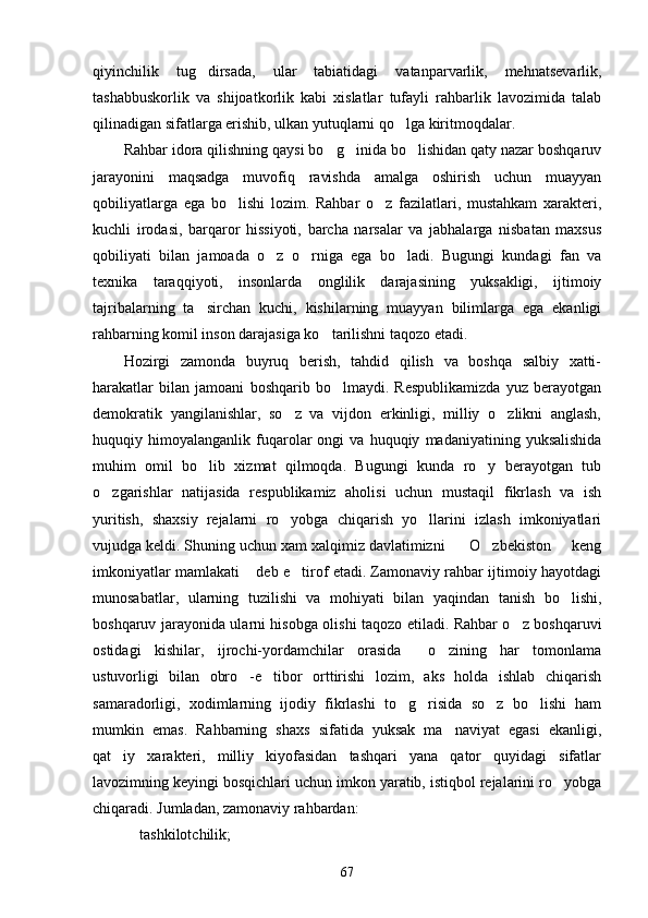 qiyinchilik   tug dirsada,   ular   tabiatidagi   vatanparvarlik,   mehnatsevarlik,
tashabbuskorlik   va   shijoatkorlik   kabi   xislatlar   tufayli   rahbarlik   lavozimida   talab
qilinadigan sifatlarga erishib, ulkan yutuqlarni qo lga kiritmoqdalar.	

Rahbar idora qilishning qaysi bo g inida bo lishidan qaty nazar boshqaruv	
  
jarayonini   maqsadga   muvofiq   ravishda   amalga   oshirish   uchun   muayyan
qobiliyatlarga   ega   bo lishi   lozim.   Rahbar   o z   fazilatlari,   mustahkam   xarakteri,	
 
kuchli   irodasi,   barqaror   hissiyoti,   barcha   narsalar   va   jabhalarga   nisbatan   maxsus
qobiliyati   bilan   jamoada   o z   o rniga   ega   bo ladi.   Bugungi   kundagi   fan   va	
  
texnika   taraqqiyoti,   insonlarda   onglilik   darajasining   yuksakligi,   ijtimoiy
tajribalarning   ta sirchan   kuchi,   kishilarning   muayyan   bilimlarga   ega   ekanligi	

rahbarning komil inson darajasiga ko tarilishni taqozo etadi.	

Hozirgi   zamonda   buyruq   berish,   tahdid   qilish   va   boshqa   salbiy   xatti-
harakatlar   bilan   jamoani   boshqarib   bo lmaydi.   Respublikamizda   yuz   berayotgan	

demokratik   yangilanishlar,   so z   va   vijdon   erkinligi,   milliy   o zlikni   anglash,	
 
huquqiy  himoyalanganlik   fuqarolar   ongi   va  huquqiy   madaniyatining  yuksalishida
muhim   omil   bo lib   xizmat   qilmoqda.   Bugungi   kunda   ro y   berayotgan   tub	
 
o zgarishlar   natijasida   respublikamiz   aholisi   uchun   mustaqil   fikrlash   va   ish	

yuritish,   shaxsiy   rejalarni   ro yobga   chiqarish   yo llarini   izlash   imkoniyatlari	
 
vujudga keldi. Shuning uchun xam xalqimiz davlatimizni    O zbekiston   keng	
  
imkoniyatlar mamlakati  deb e tirof etadi. Zamonaviy rahbar ijtimoiy hayotdagi	
 
munosabatlar,   ularning   tuzilishi   va   mohiyati   bilan   yaqindan   tanish   bo lishi,	

boshqaruv jarayonida ularni hisobga olishi taqozo etiladi. Rahbar o z boshqaruvi	

ostidagi   kishilar,   ijrochi-yordamchilar   orasida     o zining   har   tomonlama	

ustuvorligi   bilan   obro -e tibor   orttirishi   lozim,   aks   holda   ishlab   chiqarish	
 
samaradorligi,   xodimlarning   ijodiy   fikrlashi   to g risida   so z   bo lishi   ham	
   
mumkin   emas.   Rahbarning   shaxs   sifatida   yuksak   ma naviyat   egasi   ekanligi,	

qat iy   xarakteri,   milliy   kiyofasidan   tashqari   yana   qator   quyidagi   sifatlar	

lavozimning keyingi bosqichlari uchun imkon yaratib, istiqbol rejalarini ro yobga	

chiqaradi. Jumladan, zamonaviy rahbardan:
 tashkilotchilik;	

67 