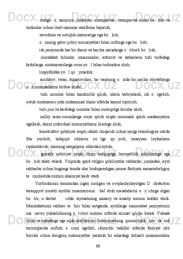   rostgo y,   samimiy,   jonkuyar,   insonparvar,   vatanparvar   inson   bo lish   va  
xodimlar uchun ibrat-namuna vazifasini bajarish;
 savodxon va notiqlik mahoratiga ega bo lish;
 
 o zining qator ijobiy xususiyatlari bilan nufuzga ega bo lish;
  
 ish jarayonida har bir shaxs va barcha narsalarga e tiborli bo lish;
  
  murakkab   bilimlar,   muammolar,   axborot   va   xabarlarni   turli   toifadagi

kishilarga, mutaxassislarga oson yo l bilan tushuntira olish;	

 loqaydlikka yo l qo ymaslik;	
  
  sinchkov,   teran,   kuzatuvchan,   bir   vaqtning   o zida   bir   necha   obyektlarga
 
o z munosabatini bildira olishi;	

  turli   insonlar   bilan   hamkorlik   qilish,   ularni   tarbiyalash,   ish   o rgatish,	
 
yetuk mutaxassis yoki mukammal shaxs sifatida kamol toptirish;
 turli jins va kasbdagi insonlar bilan muloqotga kirisha olish;

  milliy   rasm-rusumlarga   rioya   qilish   orqali   muomala   qilish   madaniyatini

egallash, shaxs individual xususiyatlarini hisobga olish;
 konstruktiv qobiliyat orqali ishlab chiqarish uchun yangi texnologiya ustida

fikr   yuritish,   tadqiqot   ishlarini   yo lga   qo yish,   muayyan   loyihalarni	
 
rejalashtirish, ularning natijalarini oldindan aytish;
  gnostik   qobiliyat   orqali   ilmiy   tadqiqotga   layoqatlilik   qobiliyatiga   ega	

bo lish talab etiladi. Yuqorida qayd etilgan qobiliyatlar rahbarlar, jumladan, ayol	

rahbarlar uchun bugungi kunda ular boshqaradigan jamoa faoliyati samaradorligini
ta minlashda muhim ahamiyat kasb etadi.

Yurtboshimiz   tomonidan   ilgari   surilgan   va   rivojlantirilayotgan   O zbekiston	

taraqqiyot   modeli   ayollar   muammosini       hal   etish   masalalarini   o z   ichiga   olgan	

bo lib,   u   davlat           ichki   siyosatining   nazariy   va   amaliy   asosini   tashkil   etadi.	

Mamlakatimiz   rahbari   ta biri   bilan   aytganda,   ayollarga   munosabat   jamiyatimiz	

ma naviy   yuksalishining   o lchov   mezoni   sifatida   xizmat   qilishi   kerak.   Yuksak	
 
bilim va malakaga ega oqila ayollarimiz  hokimiyatning  qonunchilik,  ijro  va  sud
tarmoqlarida   nufuzli   o rinni   egallab,   ishonchli   vakillar   sifatida   faoliyat   olib	

borishi   uchun   kengroq   imkoniyatlar   yaratish   bu   sohadagi   dolzarb   muammolarni
68 