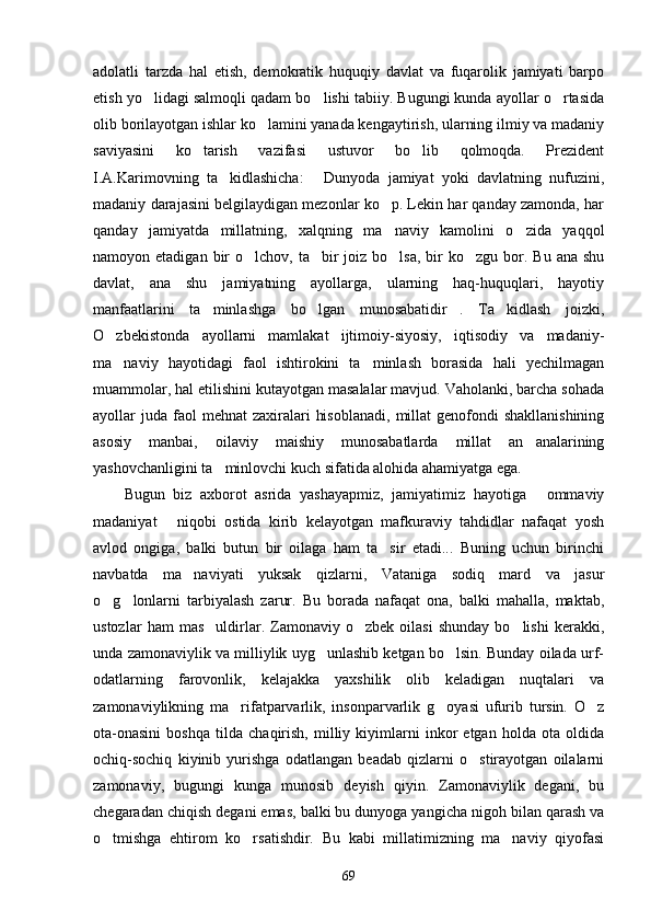 adolatli   tarzda   hal   etish,   demokratik   huquqiy   davlat   va   fuqarolik   jamiyati   barpo
etish yo lidagi salmoqli qadam bo lishi tabiiy. Bugungi kunda ayollar o rtasida  
olib borilayotgan ishlar ko lamini yanada kengaytirish, ularning ilmiy va madaniy	

saviyasini   ko tarish   vazifasi   ustuvor   bo lib   qolmoqda.   Prezident	
 
I.A.Karimovning   ta kidlashicha:   Dunyoda   jamiyat   yoki   davlatning   nufuzini,	
 
madaniy darajasini belgilaydigan mezonlar ko p. Lekin har qanday zamonda, har	

qanday   jamiyatda   millatning,   xalqning   ma naviy   kamolini   o zida   yaqqol
 
namoyon etadigan  bir  o lchov,  ta bir   joiz bo lsa,  bir  ko zgu  bor. Bu  ana  shu	
   
davlat,   ana   shu   jamiyatning   ayollarga,   ularning   haq-huquqlari,   hayotiy
manfaatlarini   ta minlashga   bo lgan   munosabatidir .   Ta kidlash   joizki,	
   
O zbekistonda   ayollarni   mamlakat   ijtimoiy-siyosiy,   iqtisodiy   va   madaniy-	

ma naviy   hayotidagi   faol   ishtirokini   ta minlash   borasida   hali   yechilmagan
 
muammolar, hal etilishini kutayotgan masalalar mavjud. Vaholanki, barcha sohada
ayollar  juda  faol   mehnat  zaxiralari   hisoblanadi,   millat   genofondi  shakllanishining
asosiy   manbai,   oilaviy   maishiy   munosabatlarda   millat   an analarining	

yashovchanligini ta minlovchi kuch sifatida alohida ahamiyatga ega.	

Bugun   biz   axborot   asrida   yashayapmiz,   jamiyatimiz   hayotiga   ommaviy	

madaniyat   niqobi   ostida   kirib   kelayotgan   mafkuraviy   tahdidlar   nafaqat   yosh	

avlod   ongiga,   balki   butun   bir   oilaga   ham   ta sir   etadi...   Buning   uchun   birinchi	

navbatda   ma naviyati   yuksak   qizlarni,   Vataniga   sodiq   mard   va   jasur	

o g lonlarni   tarbiyalash   zarur.   Bu   borada   nafaqat   ona,   balki   mahalla,   maktab,	
 
ustozlar   ham   mas uldirlar.  Zamonaviy  o zbek   oilasi   shunday   bo lishi   kerakki,	
  
unda zamonaviylik va milliylik uyg unlashib ketgan bo lsin. Bunday oilada urf-	
 
odatlarning   farovonlik,   kelajakka   yaxshilik   olib   keladigan   nuqtalari   va
zamonaviylikning   ma rifatparvarlik,   insonparvarlik   g oyasi   ufurib   tursin.   O z	
  
ota-onasini   boshqa   tilda   chaqirish,   milliy   kiyimlarni   inkor   etgan   holda   ota   oldida
ochiq-sochiq   kiyinib   yurishga   odatlangan   beadab   qizlarni   o stirayotgan   oilalarni	

zamonaviy,   bugungi   kunga   munosib   deyish   qiyin.   Zamonaviylik   degani,   bu
chegaradan chiqish degani emas, balki bu dunyoga yangicha nigoh bilan qarash va
o tmishga   ehtirom   ko rsatishdir.   Bu   kabi   millatimizning   ma naviy   qiyofasi	
  
69 