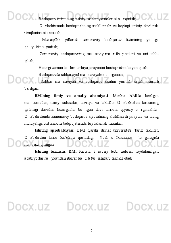  Boshqaruv tizimining tarixiy-madaniy asoslarini o rganish; 
  O zbekistonda   boshqarishning   shakllanishi   va   keyingi   tarixiy   davrlarda
 
rivojlanishini asoslash;
  Mustaqillik   yillarida   zamonaviy   boshqaruv   tizimining   yo lga
 
qo yilishini yoritsh;	

  Zamonaviy   boshqaruvning   ma naviy-ma rifiy   jihatlari   va   uni   tahlil	
  
qilish; 
 Hozirgi zamon ta lim-tarbiya jarayonini boshqarishni bayon qilish;
 
 Boshqaruvda rahbar ayol ma naviyatini o rganish; 
  
  Rahbar   ma naviyati   va   boshqaruv   usulini   yoritish   orqali  
  asoslab
berilgan.
BMIning   ilmiy   va   amaliy   ahamiyati :   Mazkur   BMIda   berilgan
ma lumotlar,   ilmiy   xulosalar,   tavsiya   va   takliflar   O zbekiston   tarixining	
 
qadimgi   davrdan   hozirgacha   bo lgan   davr   tarixini   qiyosiy   o rganishda,	
 
O zbekistonda   zamonaviy   boshqaruv   siyosatining   shakllanish   jarayoni   va   uning	

mohiyatiga oid  tarixini tadqiq etishda foydalanish mumkin.
Ishning   aprobatsiyasi:   BMI   Qarshi   davlat   universiteti   Tarix   fakulteti
O zbekiston   tarixi   kafedrasi   qoshidagi   Yosh   o lkashunos   to garag
     i da
ma ruza qilingan.

Ishning   tuzilishi :   BMI   Kirish,   2   asosiy   bob,   xulosa,   foydalanilgan
adabiyotlar ro yxatidan iborat bo lib 96  sahifani tashkil etadi.	
 
7 