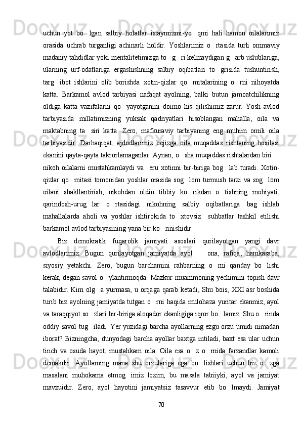 uchun   yot   bo lgan   salbiy   holatlar   istaymizmi-yo qmi   hali   hamon   oilalarimiz 
orasida   uchrab   turganligi   achinarli   holdir.   Yoshlarimiz   o rtasida   turli   omma	
 viy
madaniy tahdidlar yoki mentalitetimizga to g ri kelmaydigan g arb uslublariga,	
  
ularning   urf-odatlariga   ergashishning   salbiy   oqibatlari   to grisida   tushuntirish,	

targ ibot   ishlarini   olib   borishda   xotin-qizlar   qo mitalarining   o rni   nihoyatda	
  
katta.   Barkamol   avlod   tarbiyasi   nafaqat   ayolning,   balki   butun   jamoatchilikning
oldiga   katta   vazifalarni   qo yayotganini   doimo   his   qilishimiz   zarur.   Yosh   avlod	

tarbiyasida   millatimizning   yuksak   qadriyatlari   hisoblangan   mahalla,   oila   va
maktabning   ta siri   katta.   Zero,   mafkuraviy   tarbiyaning   eng   muhim   omili   oila	

tarbiyasidir.   Darhaqiqat,   ajdodlarimiz   bejizga   oila   muqaddas   rishtaning   hosilasi
ekanini qayta-qayta takrorlamaganlar. Aynan, o sha muqaddas rishtalardan biri 	
 
nikoh   oila larni   mustahkamlaydi   va     eru   xotinni   bir-biriga   bog lab   turadi.   Xotin-	

qizlar   qo mitasi   tomonidan   yoshlar   orasida   sog lom   turmush   tarzi   va   sog lom	
  
oilani   shakllantirish,   nikohdan   oldin   tibbiy   ko rikdan   o tishning   mohiyati,	
 
qarindosh-urug lar   o rtasidagi   nikohning   salbiy   oqibatlariga   bag ishlab	
  
mahallalarda   aholi   va   yoshlar   ishtirokida   to xtovsiz     suhbatlar   tashkil   etilishi	

barkamol avlod tarbiyasining yana bir ko rinishidir.	

Biz   demokratik   fuqarolik   jamiyati   asoslari   qurilayotgan   yangi   davr
avlodlarimiz.   Bugun   qurilayotgan   jamiyatda   ayol     ona,   rafiqa,   hamkasaba,	

siyosiy   yetakchi.   Zero,   bugun   barchamini   rahbarning   o rni   qanday   bo lishi	
 
kerak, degan savol o ylantirmoqda. Mazkur muammoning yechimini topish davr	

talabidir. Kim  olg a yurmasa,  u orqaga  qarab  ketadi, Shu bois,  XXI  asr  boshida	

turib biz ayolning jamiyatda tutgan o rni haqida mulohaza yuritar ekanmiz, ayol	

va taraqqiyot so zlari bir-biriga aloqador ekanligiga iqror bo lamiz. Shu o rinda	
  
oddiy savol tug iladi. Yer yuzidagi barcha ayollarning ezgu orzu umidi nimadan

iborat? Bizningcha, dunyodagi barcha ayollar baxtga intiladi, baxt esa ular uchun
tinch   va   osuda   hayot,   mustahkam   oila.   Oila   esa   o z   o rnida   farzandlar   kamoli	
 
demakdir.   Ayollarning   mana   shu   orzulariga   ega   bo lishlari   uchun   biz   o zga	
 
masalani   muhokama   etmog imiz   lozim,   bu   masala   tabiiyki,   ayol   va   jamiyat	

mavzuidir.   Zero,   ayol   hayotini   jamiyatsiz   tasavvur   etib   bo lmaydi.   Jamiyat	

70 