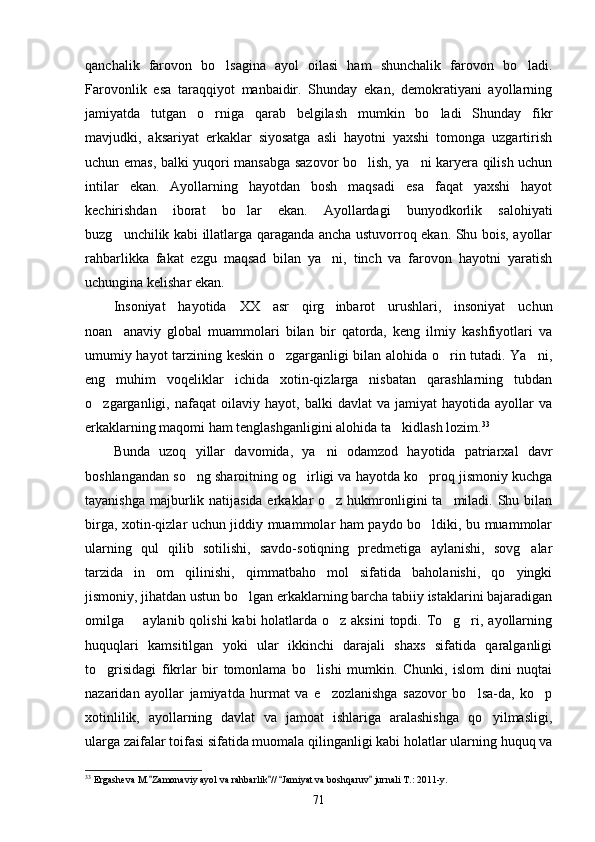 qanchalik   farovon   bo lsagina   ayol   oilasi   ham   shunchalik   farovon   bo ladi. 
Farovonlik   esa   taraqqiyot   manbaidir.   Shunday   ekan,   demokratiyani   ayollarning
jamiyatda   tutgan   o rniga   qarab   belgilash   mumkin   bo ladi   Shunday   fikr	
 
mavjudki,   aksariyat   erkaklar   siyosatga   asli   hayotni   yaxshi   tomonga   uzgartirish
uchun emas, balki yuqori mansabga sazovor bo lish, ya ni karyera qilish uchun	
 
intilar   ekan.   Ayollarning   hayotdan   bosh   maqsadi   esa   faqat   yaxshi   hayot
kechirishdan   iborat   bo lar   ekan.   Ayollardagi   bunyodkorlik   salohiyati	

buzg unchilik kabi illatlarga qaraganda ancha ustuvorroq ekan. Shu bois, ayollar	

rahbarlikka   fakat   ezgu   maqsad   bilan   ya ni,   tinch   va   farovon   hayotni   yaratish	

uchungina kelishar ekan.
Insoniyat   hayotida   XX   asr   qirg inbarot   urushlari,   insoniyat   uchun

noan anaviy   global   muammolari   bilan   bir   qatorda,   keng   ilmiy   kashfiyotlari   va	

umumiy hayot tarzining keskin o zgarganligi bilan alohida o rin tutadi. Ya ni,	
  
eng   muhim   voqeliklar   ichida   xotin-qizlarga   nisbatan   qarashlarning   tubdan
o zgarganligi,  nafaqat   oilaviy   hayot,   balki   davlat   va  jamiyat   hayotida   ayollar   va	

erkaklarning maqomi ham tenglashganligini alohida ta kidlash lozim.	
 33
Bunda   uzoq   yillar   davomida,   ya ni   odamzod   hayotida   patriarxal   davr	

boshlangandan so ng sharoitning og irligi va hayotda ko proq jismoniy kuchga	
  
tayanishga majburlik natijasida erkaklar o z hukmronligini  ta miladi. Shu bilan	
 
birga, xotin-qizlar uchun jiddiy muammolar ham paydo bo ldiki, bu muammolar	

ularning   qul   qilib   sotilishi,   savdo-sotiqning   predmetiga   aylanishi,   sovg alar	

tarzida   in om   qilinishi,   qimmatbaho   mol   sifatida   baholanishi,   qo yingki	
 
jismoniy, jihatdan ustun bo lgan erkaklarning barcha tabiiy istaklarini bajaradigan	

omilga       aylanib qolishi  kabi  holatlarda o z aksini  topdi. To g ri, ayollarning	
  
huquqlari   kamsitilgan   yoki   ular   ikkinchi   darajali   shaxs   sifatida   qaralganligi
to grisidagi   fikrlar   bir   tomonlama   bo lishi   mumkin.   Chunki,   islom   dini   nuqtai	
 
nazaridan   ayollar   jamiyatda   hurmat   va   e zozlanishga   sazovor   bo lsa-da,   ko p	
  
xotinlilik,   ayollarning   davlat   va   jamoat   ishlariga   aralashishga   qo yilmasligi,	

ularga zaifalar toifasi sifatida muomala qilinganligi kabi holatlar ularning huquq va
33
 Ergasheva M. Zamonaviy ayol va rahbarlik //  Jamiyat va boshqaruv  jurnali T.: 2011-y.	
   
71 