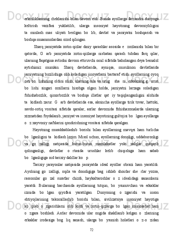 erkinliklarining cheklanishi bilan davom etdi. Bunda ayollarga farzandni dunyoga
keltirish   vazifasi   yuklatilib,   ularga   insoniyat   hayotining   davomiyliligini
ta minlash   mas uliyati   berilgan   bo lib,   davlat   va   jamiyatni   boshqarish   va  
boshqa muammolardan ozod qilingan. 
  Sharq jamiyatida xotin-qizlar diniy qarashlar  asosida e zozlanishi  bilan bir	

qatorda,   G arb   jamiyatida   xotin-qizlarga   nisbatan   qarash   tubdan   farq   qilar,	

ularning faqatgina avlodni davom ettiruvchi omil sifatida baholangan deya bemalol
aytishimiz   mumkin.   Sharq   davlatlarida,   ayniqsa,   musulmon   davlatlarida
jamiyatning buzilishiga olib keladigan jinoyatlarni bartaraf etish: ayollarning oyoq
osti bo lishining oldini olish, ularning oila va urug  sha ni, erkakning g ururi	
   
bo lishi   singari   omillarni   hisobga   olgan   holda,   jamiyatni   larzaga   soladigan	

fohishabozlik,   qimorbozlik   va   boshqa   illatlar   qat iy   taqiqlanganligini   alohida	

ta kidlash   zarur.   G arb   davlatlarida   esa,   aksincha   ayollarga   tirik   tovar,   hattoki,	
 
savdo-sotiq   vositasi   sifatida   qaralar,   asrlar   davomida   fohishaxonalarda   ularning
xizmatidan foydalanib, jamiyat va insoniyat hayotining gultojisi bo lgan ayollarga	

o z xayvoniy nafslarini qondirishning vositasi sifatida qaralgan.	

Hayotning   murakkablashib   borishi   bilan   ayollarning   mavqei   ham   turlicha
bo lganligini ta kidlash lozim. Misol uchun, ayollarning donoligi, uddaburonligi
 
va   go zalligi   natijasida   butun-butun   mamlakatlar   yoki   xalqlar   qutqarib	

qolinganligi,   davlatlar   o rtasida   urushlar   kelib   chiqishiga   ham   sabab	

bo lganligiga oid tarixiy dalillar ko p.	
 
Tarixiy   jarayonlar   natijasida   jamiyatda   ideal   ayollar   obrazi   ham   yaratildi.
Ayolning   go zalligi,   oqila   va   donoligiga   bag ishlab   shoirlar   she rlar   yozsa,	
  
rassomlar   go zal   suratlar   chizdi,   haykaltaroshlar   o z   idealidagi   sanamlarni
 
yaratdi.   Bularning   barchasida   ayollarning   tutqun,   bo ysunuvchan   va   erkaklar	

izmida   bo lgan   qiyofasi   yaratilgan.   Dunyoning   o zgarishi   va   inson	
 
ehtiyojlarining   takomillashib   borishi   bilan,   sivilizatsiya   insoniyat   hayotiga
ko plab   o zgarishlarni   olib   kirdi   va   xotin-qizlarga   bo lgan   munosabat   ham	
  
o zgara   boshladi.   Asrlar   davomida   ular   ongida   shakllanib   kelgan   o zlarining
 
erkaklar   irodasiga   bog liq   sanash,   ularga   bo ysunish   holatlari   o z-o zidan	
   
72 