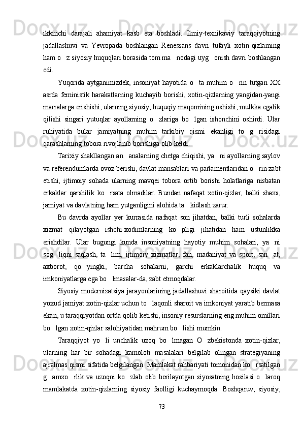 ikkinchi   darajali   ahamiyat   kasb   eta   boshladi.   Ilmiy-texnikaviy   taraqqiyotning
jadallashuvi   va   Yevropada   boshlangan   Renessans   davri   tufayli   xotin-qizlarning
ham o z siyosiy huquqlari borasida tom ma nodagi uyg onish davri boshlangan  
edi.
Yuqorida   aytganimizdek,   insoniyat   hayotida   o ta   muhim   o rin   tutgan   XX	
 
asrda feministik harakatlarning kuchayib borishi,  xotin-qizlarning yangidan-yangi
marralarga erishishi, ularning siyosiy, huquqiy maqomining oshishi, mulkka egalik
qilishi   singari   yutuqlar   ayollarning   o zlariga   bo lgan   ishonchini   oshirdi.   Ular	
 
ruhiyatida   bular   jamiyatning   muhim   tarkibiy   qismi   ekanligi   to g risidagi	
 
qarashlarning tobora rivojlanib borishiga olib keldi.
Tarixiy shakllangan an analarning chetga chiqishi, ya ni ayollarning saylov	
 
va referendumlarda ovoz berishi, davlat mansablari va parlamentlaridan o rin zabt	

etishi,   ijtimoiy   sohada   ularning   mavqei   tobora   ortib   borishi   holatlariga   nisbatan
erkaklar   qarshilik   ko rsata   olmadilar.   Bundan   nafaqat   xotin-qizlar,   balki   shaxs,	

jamiyat va davlatning ham yutganligini alohida ta kidlash zarur.	

Bu   davrda   ayollar   yer   kurrasida   nafaqat   son   jihatdan,   balki   turli   sohalarda
xizmat   qilayotgan   ishchi-xodimlarning   ko pligi   jihatidan   ham   ustunlikka	

erishdilar.   Ular   bugungi   kunda   insoniyatning   hayotiy   muhim   sohalari,   ya ni	

sog liqni   saqlash,   ta lim,   ijtimoiy   xizmatlar,   fan,   madaniyat   va   sport,   san at,	
  
axborot,   qo yingki,   barcha   sohalarni,   garchi   erkaklarchalik   huquq   va	

imkoniyatlarga ega bo lmasalar-da, zabt etmoqdalar.	

Siyosiy modernizatsiya jarayonlarining jadallashuvi  sharoitida qaysiki  davlat
yoxud jamiyat xotin-qizlar uchun to laqonli sharoit va imkoniyat yaratib bermasa	

ekan, u taraqqiyotdan ortda qolib ketishi, insoniy resurslarning eng muhim omillari
bo lgan xotin-qizlar salohiyatidan mahrum bo lishi mumkin.	
 
Taraqqiyot   yo li   unchalik   uzoq   bo lmagan   O zbekistonda   xotin-qizlar,	
  
ularning   har   bir   sohadagi   kamoloti   masalalari   belgilab   olingan   strategiyaning
ajralmas qismi sifatida belgilangan. Mamlakat rahbariyati tomonidan ko rsatilgan	

g amxo rlik   va   uzoqni   ko zlab   olib   borilayotgan   siyosatning   hosilasi   o laroq	
   
mamlakatda   xotin-qizlarning   siyosiy   faolligi   kuchaymoqda.   Boshqaruv,   siyosiy,
73 