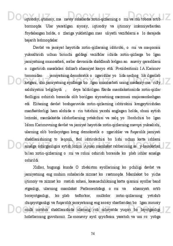 iqtisodiy, ijtimoiy, ma naviy sohalarda xotin-qizlarning o rni va roli tobora ortib 
bormoqda.   Ular   yaratilgan   siyosiy,   iqtisodiy   va   ijtimoiy   imkoniyatlardan
foydalangan   holda,   o zlariga  yuklatilgan   mas uliyatli   vazifalarni   a lo  darajada
  
bajarib kelmoqdalar.
Davlat   va   jamiyat   hayotida   xotin-qizlarning   ishtiroki,   o rni   va   maqomini	

yuksaltirish   uchun   birinchi   galdagi   vazifalar   ichida   xotin-qizlarga   bo lgan	

jamiyatning munosabati, asrlar davomida shakllanib kelgan an anaviy qarashlarni	

o zgartirish   masalalari   dolzarb   ahamiyat   kasyo   etdi.   Prezidentimiz   I.A.Karimov	

tomonidan  ...jamiyatning demokratik o zgarishlar yo lida nechog lik ilgarilab	
   
ketgani, shu jamiyatning ayollarga bo lgan munosabati uning madaniy-ma rifiy	
 
salohiyatini   belgilaydi ,     deya   bildirilgan   fikrda   mamlakatimizda   xotin-qizlar	
 
faolligini   oshirish   borasida   olib   borilgan   siyosatning   mazmuni   mujassamlashgan
edi.   Elitaning   davlat   boshqaruvida   xotin-qizlarning   ishtirokini   kengaytirishdan
manfaatdorligi   ham   alohida   o rin   tutishini   yaxshi   anglagan   holda,   shuni   aytish	

lozimki,   mamlakatda   islohotlarning   yetakchisi   va   xalq   yo lboshchisi   bo lgan	
 
Islom Karimovning davlat va jamiyat hayotida xotin-qizlarning mavqei yuksalishi,
ularning   olib   borilayotgan   keng   demokratik   o zgarishlar   va   fuqarolik   jamiyati	

shakllanishining   to laqonli,   faol   ishtirokchisi   bo lishi   uchun   katta   ishlarni	
 
amalga oshirganligini aytish lozim. Aynan mamlakat rahbarining sa y-harakatlari	

bi1an   xotin-qizlarning   o rni   va   rolini   oshirish   borasida   ko plab   ishlar   amalga	
 
oshirildi.
Xullas,   bugungi   kunda   O zbekiston   ayollarining   ko pchiligi   davlat   va	
 
jamiyatning   eng   muhim   sohalarida   xizmat   ko rsatmoqda.   Mamlakat   bo yicha	
 
ijtimoiy va xizmat ko rsatish sohasi, kasanachilikning katta qismini ayollar band	

etganligi,   ularning   mamlakat   Parlamentidagi   o rni   va     ahamiyati   ortib	

borayotganligi,   ko plab   tadbirkor,   mulkdor   xotin-qizlarning   yetishib	

chiqayotganligi va fuqarolik jamiyatining eng asosiy shartlaridan bo lgan xususiy	

mulk   instituti   shakllanishida   ularning   roli   nihoyatda   yuqori   bo layotganligi

holatlarining   guvohimiz.   Za-monaviy   ayol   qiyofasini   yaratish   va   uni   ro yobga	

74 