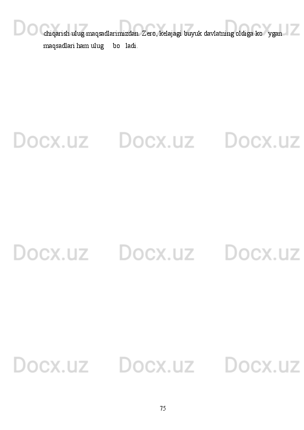chiqarish ulug maqsadlarimizdan. Zero, kelajagi buyuk davlatning oldiga ko ygan
maqsadlari ham ulug   bo ladi.	
 
75 