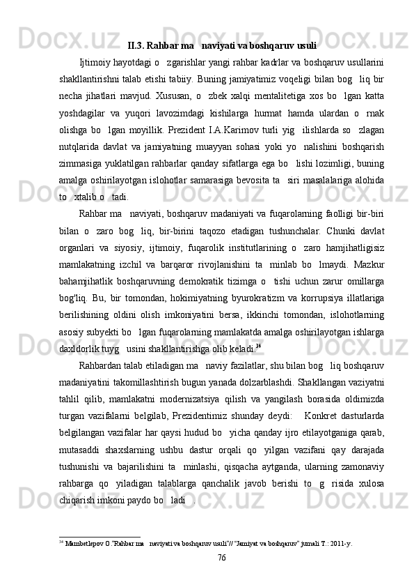 II.3. Rahbar ma naviyati va boshqaruv usuli
Ijtimoiy hayotdagi o zgarishlar yangi rahbar kadrlar va boshqaruv usullarini	

shakllantirishni  talab etishi  tabiiy. Buning jamiyatimiz voqeligi bilan bog liq bir	

necha   jihatlari   mavjud.   Xususan,   o zbek   xalqi   mentalitetiga   xos   bo lgan   katta	
 
yoshdagilar   va   yuqori   lavozimdagi   kishilarga   hurmat   hamda   ulardan   o rnak	

olishga   bo lgan   moyillik.   Prezident   I.A.Karimov   turli   yig ilishlarda   so zlagan	
  
nutqlarida   davlat   va   jamiyatning   muayyan   sohasi   yoki   yo nalishini   boshqarish	

zimmasiga yuklatilgan rahbarlar  qanday sifatlarga ega bo lishi  lozimligi, buning	

amal ga oshirilayotgan islohotlar  samarasiga  bevosita  ta siri  masalalariga alohida	

to xtalib o tadi.	
 
Rahbar ma naviyati, boshqaruv madaniyati va fuqarolarning faolligi bir-biri	

bilan   o zaro   bog liq,   bir-birini   taqozo   etadigan   tushunchalar.   Chunki   davlat	
 
organlari   va   siyosiy,   ijtimoiy,   fuqarolik   institutlarining   o zaro   hamjihatligisiz	

mamlakatning   izchil   va   barqaror   rivojlanishini   ta minlab   bo lmaydi.   Mazkur	
 
bahamjihatlik   boshqaruvning   demokratik   tizimga   o tishi   uchun   zarur   omillarga

bog'liq.   Bu,   bir   tomondan,   hokimiyatning   byurokra tizm   va   korrupsiya   illatlariga
berilishining   oldini   olish   imkoniyatini   bersa,   ikkinchi   tomondan,   islohotlarning
asosiy subyekti bo lgan fuqarolarning mamlakatda amalga oshirilayotgan ishlarga	

daxldorlik tuyg usini shakllantirishga olib keladi.	
 34
Rahbardan talab etiladigan ma naviy fazilatlar, shu bilan bog liq boshqaruv	
 
madaniyatini takomillashtirish bugun yanada dolzarblashdi. Shakllangan vaziyatni
tahlil   qilib,   mamlakatni   modernizatsiya   qilish   va   yangilash   borasida   oldimizda
turgan   vazifalarni   belgilab,   Prezidentimiz   shunday   deydi:   Konkret   dasturlarda	

belgilangan vazifalar har qaysi  hudud bo yicha qanday ijro etilayotganiga qarab,	

mutasaddi   shaxslarning   ushbu   dastur   orqali   qo yilgan   vazifani   qay   darajada	

tushunishi   va   bajarilishini   ta minlashi,   qisqacha   aytganda,   ularning   zamonaviy	

rahbarga   qo yiladigan   talablarga   qanchalik   javob   berishi   to g risida   xulosa	
  
chiqarish imkoni paydo bo ladi .	
 
34
 Mambetlepov O. Rahbar ma naviyati va boshqaruv usuli //  Jamiyat va boshqaruv  jurnali T.: 2011-y.	
   	
76 