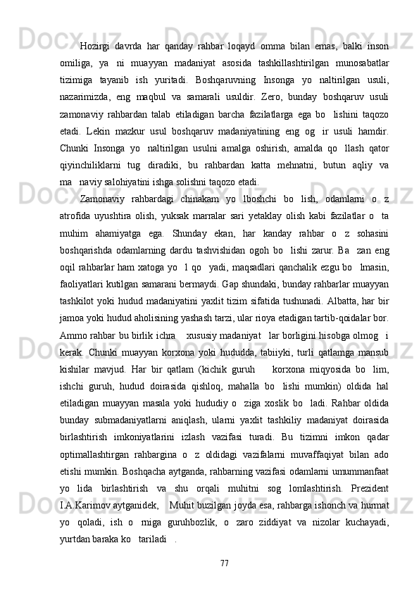Hozirgi   davrda   har   qanday   rahbar   loqayd   omma   bilan   emas,   balki   inson
omiliga,   ya ni   muayyan   madaniyat   asosida   tashkillashtirilgan   munosabatlar
tizimiga   tayanib   ish   yuritadi.   Boshqaruvning   Insonga   yo naltirilgan   usuli,	

nazarimizda,   eng   maqbul   va   samarali   usuldir.   Zero,   bunday   boshqaruv   usuli
zamonaviy   rahbardan   talab   etiladigan   barcha   fazilatlarga   ega   bo lishini   taqozo	

etadi.   Lekin   mazkur   usul   boshqaruv   madaniyatining   eng   og ir   usuli   hamdir.	

Chunki   Insonga   yo naltirilgan   usulni   amalga   oshirish,   amalda   qo llash   qator	
 
qiyinchiliklarni   tug diradiki,   bu   rahbardan   katta   mehnatni,   butun   aqliy   va

ma naviy salohiyatini ishga solishni taqozo etadi.	

Zamonaviy   rahbardagi   chinakam   yo lboshchi   bo lish,   odamlarni   o z	
  
atrofida   uyushtira   olish,   yuksak   marralar   sari   yetaklay   olish   kabi   fazilatlar   o ta	

muhim   ahamiyatga   ega.   Shunday   ekan,   har   kanday   rahbar   o z   sohasini	

boshqarishda   odamlarning   dardu   tashvishidan   ogoh   bo lishi   zarur.   Ba zan   eng	
 
oqil rahbarlar  ham xatoga yo l  qo yadi, maqsadlari  qanchalik ezgu bo lmasin,	
  
faoliyatlari kutilgan samarani bermaydi. Gap shundaki, bunday rahbarlar muayyan
tashkilot  yoki hudud madaniyatini yaxlit  tizim  sifatida tushunadi.  Albatta, har bir
jamoa yoki hudud aholisining yashash tarzi, ular rioya etadigan tartib-qoidalar bor.
Ammo rahbar bu birlik ichra  xususiy madaniyat lar borligini hisobga olmog i
  
kerak.   Chunki   muayyan   korxona   yoki   hududda,   tabiiyki,   turli   qatlamga   mansub
kishilar   mavjud.   Har   bir   qatlam   (kichik   guruh     korxona   miqyosida   bo lim,	
 
ishchi   guruh,   hudud   doirasida   qishloq,   mahalla   bo lishi   mumkin)   oldida   hal	

etiladigan   muayyan   masala   yoki   hududiy   o ziga   xoslik   bo ladi.   Rahbar   oldida	
 
bunday   submadaniyatlarni   aniqlash,   ularni   yaxlit   tashkiliy   madaniyat   doirasida
birlashtirish   imkoniyatlarini   izlash   vazifasi   turadi.   Bu   tizimni   imkon   qadar
optimallashtirgan   rahbargina   o z   oldidagi   vazifalarni   muvaffaqiyat   bilan   ado	

etishi mumkin. Boshqacha aytganda, rahbarning vazifasi odamlarni umummanfaat
yo lida   birlashtirish   va   shu   orqali   muhitni   sog lomlashtirish.   Prezident	
 
I.A.Karimov aytganidek,  Muhit buzilgan joyda esa, rahbarga ishonch va hurmat	

yo qoladi,   ish   o rniga   guruhbozlik,   o zaro   ziddiyat   va   nizolar   kuchayadi,	
  
yurtdan baraka ko tariladi .	
 
77 