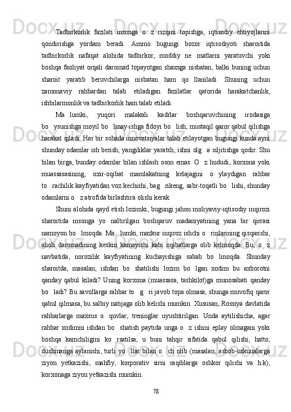 Tadbirkorlik   fazilati   insonga   o z   rizqini   topishga,   iqtisodiy   ehtiyojlarini
qondirishga   yordam   beradi.   Ammo   bugungi   bozor   iqtisodiyoti   sharoitida
tadbirkorlik   nafaqat   alohida   tadbirkor,   moddiy   ne matlarni   yaratuvchi   yoki	

boshqa   faoliyat   orqali   daromad   topayotgan   shaxsga   nisbatan,   balki   buning  uchun
sharoit   yaratib   beruvchilarga   nisbatan   ham   qo llaniladi.   Shuning   uchun

zamonaviy   rahbardan   talab   etiladigan   fazilatlar   qatorida   harakatchanlik,
ishbilarmonlik va tadbirkorlik ham talab etiladi. 
Ma lumki,   yuqori   malakali   kadrlar   boshqaruvchining   irodasiga	

bo ysunishga moyil bo lmay-ishga fidoyi bo lish, mustaqil qaror qabul qilishga	
  
harakat qiladi. Har bir sohada innovatsiyalar talab etilayotgan bugungi kunda ayni
shunday odamlar ish berish, yangiliklar yaratsh, ishni olg a siljitishga qodir. Shu	

bilan birga, bunday  odamlar  bilan ishlash  oson  emas.  O z hududi, korxona  yoki

muassasasining,   oxir-oqibat   mamlakatning   kelajagini   o ylaydigan   rahbar	

to rachilik kayfiyatidan voz kechishi, bag rikeng, sabr-toqatli bo lishi, shunday	
  
odamlarni o z atrofida birlashtira olishi kerak.	

Shuni alohida qayd etish lozimki, bugungi jahon moliyaviy-iqtisodiy inqirozi
sharoitida   insonga   yo naltirilgan   boshqaruv   madaniyatining   yana   bir   qirrasi	

namoyon bo lmoqda. Ma lumki, mazkur inqiroz ishchi o rinlarining qisqarishi,	
  
aholi   daromadining   keskin   kamayishi   kabi   oqibatlarga   olib   kelmoqda.   Bu,   o z	

navbatida,   norozilik   kayfiyatining   kuchayishiga   sabab   bo lmoqda.   Shunday	

sharoitda,   masalan,   ishdan   bo shatilishi   lozim   bo lgan   xodim   bu   axborotni	
 
qanday   qabul   kiladi?   Uning   korxona   (muassasa,   tashkilot)ga   munosabati   qanday
bo ladi? Bu savollarga rahbar to g ri javob topa olmasa, shunga muvofiq qaror	
  
qabul qilmasa, bu salbiy natijaga olib kelishi mumkin. Xususan, Rossiya davlatida
rahbarlarga   maxsus   o quvlar,   treninglar   uyushtirilgan.   Unda   aytilishicha,   agar	

rahbar   xodimni   ishdan   bo shatish   paytida   unga   o z   ishini   eplay   olmagani   yoki	
 
boshqa   kamchiligini   ko rsatilsa,   u   buni   tahqir   sifatida   qabul   qilishi,   hatto,

dushmanga   aylanishi,   turli   yo llar   bilan   o ch   olib   (masalan,   asbob-uskunalarga	
 
ziyon   yetkazishi,   mahfiy,   korporativ   sirni   raqiblarga   oshkor   qilishi   va   h.k),
korxonaga ziyon yetkazishi mumkin.
78 