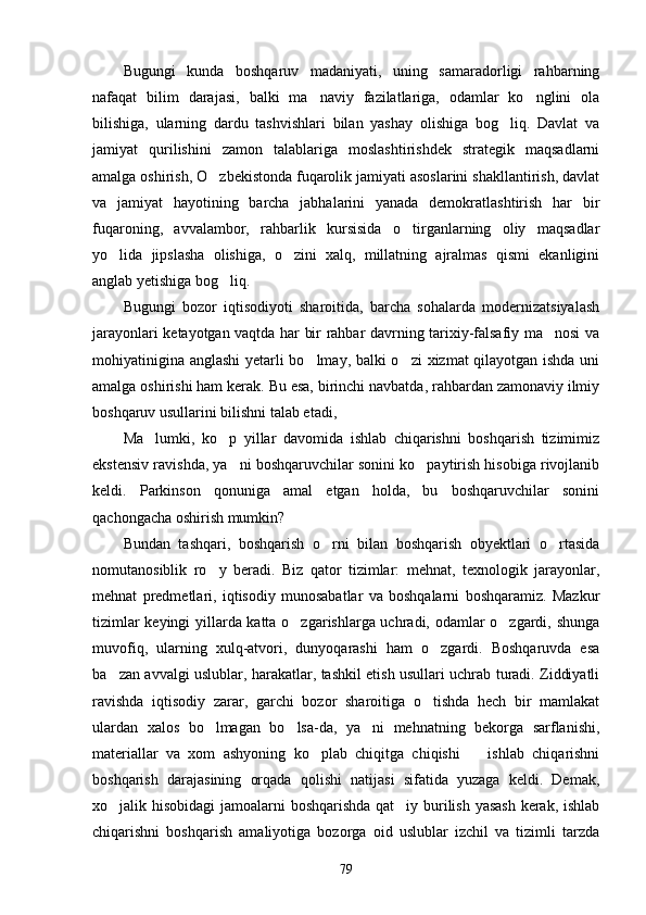 Bugungi   kunda   boshqaruv   madaniyati,   uning   samaradorligi   rahbarning
nafaqat   bilim   darajasi,   balki   ma naviy   fazilatlariga,   odamlar   ko nglini   ola 
bilishiga,   ularning   dardu   tashvishlari   bilan   yashay   olishiga   bog liq.   Davlat   va	

jamiyat   qurilishini   zamon   talablariga   moslashtirishdek   strategik   maqsadlarni
amalga oshirish, O zbekistonda fuqarolik jamiyati asoslarini shakllantirish, davlat	

va   jamiyat   hayotining   barcha   jabhalarini   yanada   demokratlashtirish   har   bir
fuqaroning,   avvalambor,   rahbarlik   kursisida   o tirganlarning   oliy   maqsadlar	

yo lida   jipslasha   olishiga,   o zini   xalq,   millatning   ajralmas   qismi   ekanligini	
 
anglab yetishiga bog liq.	

Bugungi   bozor   iqtisodiyoti   sharoitida,   barcha   sohalarda   modernizatsiyalash
jarayonlari ketayotgan vaqtda har bir rahbar davrning tarixiy-falsafiy ma nosi va	

mohiyatinigina anglashi  yetarli bo lmay, balki o zi  xizmat qilayotgan ishda uni	
 
amalga oshirishi ham kerak. Bu esa, birinchi navbatda, rahbardan zamonaviy ilmiy
boshqaruv usullarini bilishni talab etadi,
Ma lumki,   ko p   yillar   davomida   ishlab   chiqarishni   boshqarish   tizimimiz	
 
ekstensiv ravishda, ya ni boshqaruvchilar sonini ko paytirish hisobiga rivojlanib	
 
keldi.   Parkinson   qonuniga   amal   etgan   holda,   bu   boshqaruvchilar   sonini
qachongacha oshirish mumkin?
Bundan   tashqari,   boshqarish   o rni   bilan   boshqarish   obyektlari   o rtasida	
 
nomutanosiblik   ro y   beradi.   Biz   qator   tizimlar:   mehnat,   texnologik   jarayonlar,	

mehnat   predmetlari,   iqtisodiy   munosabatlar   va   boshqalarni   boshqaramiz.   Mazkur
tizimlar keyingi yillarda katta o zgarishlarga uchradi, odamlar o zgardi, shunga	
 
muvofiq,   ularning   xulq-atvori,   dunyoqarashi   ham   o zgardi.   Boshqaruvda   esa	

ba zan avvalgi uslublar, harakatlar, tashkil etish usullari uchrab turadi. Ziddiyatli	

ravishda   iqtisodiy   zarar,   garchi   bozor   sharoitiga   o tishda   hech   bir   mamlakat	

ulardan   xalos   bo lmagan   bo lsa-da,   ya ni   mehnatning   bekorga   sarflanishi,	
  
materiallar   va   xom   ashyoning   ko plab   chiqitga   chiqishi     ishlab   chiqarishni	
 
boshqarish   darajasining   orqada   qolishi   natijasi   sifatida   yuzaga   keldi.   Demak,
xo jalik hisobidagi  jamoalarni boshqarishda qat iy burilish yasash kerak, ishlab	
 
chiqarishni   boshqarish   amaliyotiga   bozorga   oid   uslublar   izchil   va   tizimli   tarzda
79 
