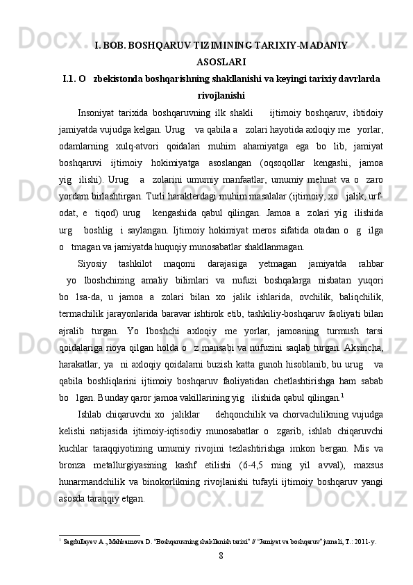 I. BOB. BOSHQARUV TIZIMINING TARIXIY-MADANIY 
ASOSLARI
I.1. O zbekistonda boshqarishning shakllanishi va keyingi tarixiy davrlarda
rivojlanishi 
Insoniyat   tarixida   boshqaruvning   ilk   shakli     ijtimoiy   boshqaruv,   ibtidoiy	

jamiyatda vujudga kelgan. Urug  va qabila a zolari hayotida axloqiy me yorlar,	
  
odamlarning   xulq-atvori   qoidalari   muhim   ahamiyatga   ega   bo lib,   jamiyat	

boshqaruvi   ijtimoiy   hokimiyatga   asoslangan   (oqsoqollar   kengashi,   jamoa
yig ilishi).   Urug   a zolarini   umumiy   manfaatlar,   umumiy   mehnat   va   o zaro	
   
yordam birlashtirgan. Turli harakterdagi muhim masalalar (ijtimoiy, xo jalik, urf-	

odat,   e tiqod)   urug   kengashida   qabul   qilingan.   Jamoa   a zolari   yig ilishida	
   
urg   boshlig i   saylangan.   Ijtimoiy   hokimiyat   meros   sifatida   otadan   o g ilga	
   
o tmagan va jamiyatda huquqiy munosabatlar shakllanmagan.	

Siyosiy   tashkilot   maqomi   darajasiga   yetmagan   jamiyatda   rahbar
yo lboshchining   amaliy   bilimlari   va   nufuzi   boshqalarga   nisbatan   yuqori
 
bo lsa-da,   u   jamoa   a zolari   bilan   xo jalik   ishlarida,   ovchilik,   baliqchilik,	
  
termachilik  jarayonlarida  baravar   ishtirok  etib,  tashkiliy-boshqaruv   faoliyati  bilan
ajralib   turgan.   Yo lboshchi   axloqiy   me yorlar,   jamoaning   turmush   tarsi	
 
qoidalariga rioya qilgan holda o z mansabi  va nufuzini saqlab turgan. Aksincha,	

harakatlar,  ya ni   axloqiy qoidalarni  buzish  katta  gunoh hisoblanib,  bu  urug   va	
 
qabila   boshliqlarini   ijtimoiy   boshqaruv   faoliyatidan   chetlashtirishga   ham   sabab
bo lgan. Bunday qaror jamoa vakillarining yig ilishida qabul qilingan.	
  1
Ishlab   chiqaruvchi   xo jaliklar     dehqonchilik   va   chorvachilikning   vujudga	
 
kelishi   natijasida   ijtimoiy-iqtisodiy   munosabatlar   o zgarib,   ishlab   chiqaruvchi	

kuchlar   taraqqiyotining   umumiy   rivojini   tezlashtirishga   imkon   bergan.   Mis   va
bronza   metallurgiyasining   kashf   etilishi   (6-4,5   ming   yil   avval),   maxsus
hunarmandchilik   va   binokorlikning   rivojlanishi   tufayli   ijtimoiy   boshqaruv   yangi
asosda taraqqiy etgan.
1
 Sagdullayev A., Mahkamova D.  Boshqaruvning shakllanish tarixi  //  Jamiyat va boshqaruv  jurnali, T.: 2011-y.	
   
8 